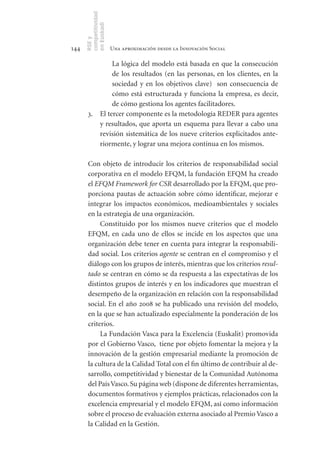 competitividad
      en Euskadi
      RSE y
144                    Una aproximación desde la Innovación Social

               La lógica del modelo está basada en que la consecución
               de los resultados (en las personas, en los clientes, en la
               sociedad y en los objetivos clave) son consecuencia de
               cómo está estructurada y funciona la empresa, es decir,
               de cómo gestiona los agentes facilitadores.
       3. El tercer componente es la metodología REDER para agentes
          y resultados, que aporta un esquema para llevar a cabo una
          revisión sistemática de los nueve criterios explicitados ante-
          riormente, y lograr una mejora continua en los mismos.

       Con objeto de introducir los criterios de responsabilidad social
       corporativa en el modelo EFQM, la fundación EFQM ha creado
       el EFQM Framework for CSR desarrollado por la EFQM, que pro-
       porciona pautas de actuación sobre cómo identificar, mejorar e
       integrar los impactos económicos, medioambientales y sociales
       en la estrategia de una organización.
            Constituido por los mismos nueve criterios que el modelo
       EFQM, en cada uno de ellos se incide en los aspectos que una
       organización debe tener en cuenta para integrar la responsabili-
       dad social. Los criterios agente se centran en el compromiso y el
       diálogo con los grupos de interés, mientras que los criterios resul-
       tado se centran en cómo se da respuesta a las expectativas de los
       distintos grupos de interés y en los indicadores que muestran el
       desempeño de la organización en relación con la responsabilidad
       social. En el año 2008 se ha publicado una revisión del modelo,
       en la que se han actualizado especialmente la ponderación de los
       criterios.
            La Fundación Vasca para la Excelencia (Euskalit) promovida
       por el Gobierno Vasco, tiene por objeto fomentar la mejora y la
       innovación de la gestión empresarial mediante la promoción de
       la cultura de la Calidad Total con el fin último de contribuir al de-
       sarrollo, competitividad y bienestar de la Comunidad Autónoma
       del País Vasco. Su página web (dispone de diferentes herramientas,
       documentos formativos y ejemplos prácticas, relacionados con la
       excelencia empresarial y el modelo EFQM, así como información
       sobre el proceso de evaluación externa asociado al Premio Vasco a
       la Calidad en la Gestión.
 