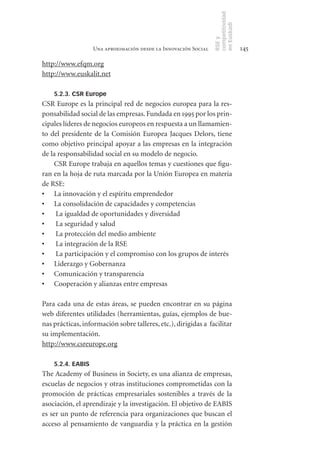 competitividad
                                                                 en Euskadi
                                                                 RSE y
                   Una aproximación desde la Innovación Social                    145

http://www.efqm.org
http://www.euskalit.net

    5.2.3. CSR Europe
CSR Europe es la principal red de negocios europea para la res-
ponsabilidad social de las empresas. Fundada en 1995 por los prin-
cipales líderes de negocios europeos en respuesta a un llamamien-
to del presidente de la Comisión Europea Jacques Delors, tiene
como objetivo principal apoyar a las empresas en la integración
de la responsabilidad social en su modelo de negocio.
    CSR Europe trabaja en aquellos temas y cuestiones que figu-
ran en la hoja de ruta marcada por la Unión Europea en materia
de RSE:
•	 La innovación y el espíritu emprendedor
•	 La consolidación de capacidades y competencias
•	 La igualdad de oportunidades y diversidad
•	 La seguridad y salud
•	 La protección del medio ambiente
•	 La integración de la RSE
•	 La participación y el compromiso con los grupos de interés
•	 Liderazgo y Gobernanza
•	 Comunicación y transparencia
•	 Cooperación y alianzas entre empresas

Para cada una de estas áreas, se pueden encontrar en su página
web diferentes utilidades (herramientas, guías, ejemplos de bue-
nas prácticas, información sobre talleres, etc.), dirigidas a facilitar
su implementación.
http://www.csreurope.org

    5.2.4. EABIS
The Academy of Business in Society, es una alianza de empresas,
escuelas de negocios y otras instituciones comprometidas con la
promoción de prácticas empresariales sostenibles a través de la
asociación, el aprendizaje y la investigación. El objetivo de EABIS
es ser un punto de referencia para organizaciones que buscan el
acceso al pensamiento de vanguardia y la práctica en la gestión
 