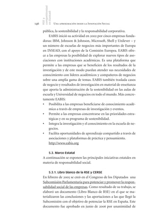 competitividad
      en Euskadi
      RSE y
146                    Una aproximación desde la Innovación Social

       pública, la sostenibilidad y la responsabilidad corporativa.
           EABIS inició su actividad en 2002 por cinco empresas funda-
       doras: IBM, Johnson & Johnson, Microsoft, Shell y Unilever – y
       un número de escuelas de negocios más importantes de Europa
       en INSEAD, con el apoyo de la Comisión Europea. EABIS ofre-
       ce a las empresas la posibilidad de explorar nuevos tipos de aso-
       ciaciones con instituciones académicas. Es una plataforma que
       permite a las empresas que se beneficien de los resultados de la
       investigación y de este modo puedan atender sus necesidades de
       conocimiento con líderes académicos y compañeros de negocios
       sobre una amplia gama de temas. EABIS también traslada casos
       de negocio y resultados de investigación en material de enseñanza
       que aporta la administración de la sostenibilidad en las aulas de
       escuela y Universidad de negocios en todo el mundo. Más concre-
       tamente EABIS:
       •	 Posibilita a las empresas beneficiarse de conocimiento acadé-
           mico a través de empresas de investigación y eventos.
       •	 Permite a las empresas concentrarse en las prioridades estra-
           tégicas y en su programa de sostenibilidad.
       •	 Integra la investigación y el conocimiento en la escuela de ne-
           gocios.
       •	 Facilita oportunidades de aprendizaje compartido a través de
           asociaciones y plataformas de práctica y pensamiento.
           http://www.eabis.org

                5.3. Marco Estatal
       A continuación se exponen las principales iniciativas estatales en
       materia de responsabilidad social.

                5.3.1. Libro blanco de la RSE y CERSE
       En febrero de 2005 se creó en el Congreso de los Diputados una
       Subcomisión Parlamentaria para potenciar y promover la respon-
       sabilidad social de las empresas. Como resultado de su trabajo, se
       elaboró un documento (Libro Blanco de RSE) en el que se ma-
       terializaron las conclusiones y las aportaciones a las que llegó la
       Subcomisión con el objetivo de potenciar la RSE en España. Este
       documento fue aprobado en junio de 2006 por unanimidad de
 