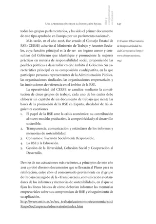 competitividad
                                                               en Euskadi
                                                               RSE y
                 Una aproximación desde la Innovación Social                    147

todos los grupos parlamentarios, y ha sido el primer documento
de este tipo aprobado en Europa por un parlamento nacional21.
     Más tarde, en el año 2008, fue creado el Consejo Estatal de                21 Fuente: Observatorio
RSE (CERSE) adscrito al Ministerio de Trabajo y Asuntos Socia-                  de Responsabilidad So-
les, cuya función principal es la de ser un órgano asesor y con-                cial Corporativa (http://
sultivo del Gobierno que identifique y promocione la mejores                    www.observatoriorsc.
prácticas en materia de responsabilidad social, proponiendo las                 org)
posibles políticas a desarrollar en este ámbito al Gobierno. Su ca-
racterística principal es su composición cuadripartita, en la que
participan personas representantes de la Administración Pública,
las organizaciones sindicales, las organizaciones empresariales y
las instituciones de referencia en el ámbito de la RSE.
     La operatividad del CERSE se canaliza mediante la consti-
tución de cinco grupos de trabajo, cada uno de los cuales debe
elaborar un capítulo de un documento de trabajo que siente las
bases de la promoción de la RSE en España, alrededor de las si-
guientes cuestiones
1. El papel de la RSE ante la crisis económica: su contribución
     al nuevo modelo productivo, la competitividad y el desarrollo
     sostenible.
2. Transparencia, comunicación y estándares de los informes y
     memorias de sostenibilidad.
3. Consumo e Inversión Socialmente Responsable.
4. La RSE y la Educación.
5. Gestión de la Diversidad, Cohesión Social y Cooperación al
     Desarrollo.

Dentro de sus actuaciones más recientes, a principios de este año
2011 aprobó diversos documentos que se llevarán al Pleno para su
ratificación, entre ellos el consensuado previamente en el grupo
de trabajo encargado de la «Transparencia, comunicación y están-
dares de los informes y memorias de sostenibilidad», en el que se
fijan las líneas básicas de cómo deberían informar las memorias
empresariales sobre sus compromisos de RSE y el seguimiento de
su aplicación.
http://www.mtin.es/es/sec_trabajo/autonomos/economia-soc/
RespoSocEmpresas/observatorio/index.htm
 