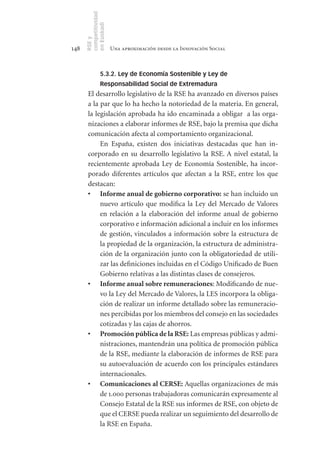 competitividad
      en Euskadi
      RSE y
148                    Una aproximación desde la Innovación Social



                5.3.2. Ley de Economía Sostenible y Ley de
                Responsabilidad Social de Extremadura
       El desarrollo legislativo de la RSE ha avanzado en diversos países
       a la par que lo ha hecho la notoriedad de la materia. En general,
       la legislación aprobada ha ido encaminada a obligar a las orga-
       nizaciones a elaborar informes de RSE, bajo la premisa que dicha
       comunicación afecta al comportamiento organizacional.
            En España, existen dos iniciativas destacadas que han in-
       corporado en su desarrollo legislativo la RSE. A nivel estatal, la
       recientemente aprobada Ley de Economía Sostenible, ha incor-
       porado diferentes artículos que afectan a la RSE, entre los que
       destacan:
       •	 Informe	anual	de	gobierno	corporativo: se han incluido un
            nuevo artículo que modifica la Ley del Mercado de Valores
            en relación a la elaboración del informe anual de gobierno
            corporativo e información adicional a incluir en los informes
            de gestión, vinculados a información sobre la estructura de
            la propiedad de la organización, la estructura de administra-
            ción de la organización junto con la obligatoriedad de utili-
            zar las definiciones incluidas en el Código Unificado de Buen
            Gobierno relativas a las distintas clases de consejeros.
       •	 Informe	anual	sobre	remuneraciones: Modificando de nue-
            vo la Ley del Mercado de Valores, la LES incorpora la obliga-
            ción de realizar un informe detallado sobre las remuneracio-
            nes percibidas por los miembros del consejo en las sociedades
            cotizadas y las cajas de ahorros.
       •	 Promoción	pública	de	la	RSE: Las empresas públicas y admi-
            nistraciones, mantendrán una política de promoción pública
            de la RSE, mediante la elaboración de informes de RSE para
            su autoevaluación de acuerdo con los principales estándares
            internacionales.
       •	 Comunicaciones	al	CERSE:	Aquellas organizaciones de más
            de 1.000 personas trabajadoras comunicarán expresamente al
            Consejo Estatal de la RSE sus informes de RSE, con objeto de
            que el CERSE pueda realizar un seguimiento del desarrollo de
            la RSE en España.
 