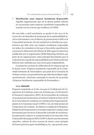 competitividad
                                                                en Euskadi
                                                                RSE y
                  Una aproximación desde la Innovación Social                    149

•	   Identificación	 como	 empresa	 Socialmente	 Responsable:
     Aquellas organizaciones que así lo deseen podrán solicitar
     ser reconocidas como empresas socialmente responsables de
     acuerdo con los criterios que establezca el CERSE.

Por otro lado, a nivel autonómico se aprobó el año 2010, la ley
15/2010 de 9 de diciembre de promoción de la responsabilidad so-
cial en Extremadura, con el objetivo de promocionar la RSE en la
Comunidad Autónoma. En este sentido la Ley identifica las carac-
terísticas que debe tener una empresa socialmente responsable,
sin indicar los estándares en los que se basa dicha especificación,
y presenta la elaboración del informe de RSE según las directrices
establecidas por la organización Global Reporting Initiative, por
parte de las organizaciones como principal herramienta para la
evaluación de su grado de responsabilidad social. Dichos informes
deberán estar auditados por una tercera parte independiente.
     La propia ley, reconoce la calificación de las empresas que así
lo deseen como «Empresa socialmente responsable de la Comu-
nidad Autónoma de Extremadura» por parte de la Consejería de
Trabajo, en base a un procedimiento que debe desarrollarse regla-
mentariamente. Asimismo, contempla la creación de un premio
«Empresas Socialmente responsables de Extremadura.»

     5.3.3. RSECOOP
Programa impulsado en el año 2004 por la Confederació de Co-
operatives de Catalunya, junto con el Institut per a la Promoció i
la Formació Cooperatives (IPFC) de la Generalitat de Catalunya,
el Ayuntamiento de Barcelona, el Institut Català de la Dona (ICD)
de la Generalitat de Catalunya, la Confederación Empresarial Es-
pañola de la Economía Social (CEPES) y las seis Federaciones de
Cooperativas de Cataluña. Su objetivo es implantar la Responsa-
bilidad Social Empresarial en el mundo cooperativo catalán como
herramienta para favorecer el desarrollo sostenible de esta fórmu-
la empresarial y mejorar su competitividad en los mercados. Para
el desarrollo del programa RSE.COOP se diseñó una herramienta
específica, -además de otros recursos de interés, como ejemplos
de buenas prácticas, guías metodológicas, etc.- que permite cono-
 