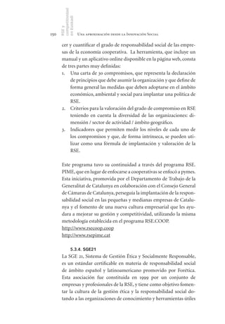 competitividad
      en Euskadi
      RSE y
150                    Una aproximación desde la Innovación Social

       cer y cuantificar el grado de responsabilidad social de las empre-
       sas de la economía cooperativa. La herramienta, que incluye un
       manual y un aplicativo online disponible en la página web, consta
       de tres partes muy definidas:
       1. Una carta de 30 compromisos, que representa la declaración
           de principios que debe asumir la organización y que define de
           forma general las medidas que deben adoptarse en el ámbito
           económico, ambiental y social para implantar una política de
           RSE.
       2. Criterios para la valoración del grado de compromiso en RSE
           teniendo en cuenta la diversidad de las organizaciones: di-
           mensión / sector de actividad / ámbito geográfico.
       3. Indicadores que permiten medir los niveles de cada uno de
           los compromisos y que, de forma intrínseca, se pueden uti-
           lizar como una fórmula de implantación y valoración de la
           RSE.

       Este programa tuvo su continuidad a través del programa RSE.
       PIME, que en lugar de enfocarse a cooperativas se enfocó a pymes.
       Esta iniciativa, promovida por el Departamento de Trabajo de la
       Generalitat de Catalunya en colaboración con el Consejo General
       de Cámaras de Catalunya, perseguía la implantación de la respon-
       sabilidad social en las pequeñas y medianas empresas de Catalu-
       nya y el fomento de una nueva cultura empresarial que les ayu-
       dara a mejorar su gestión y competitividad, utilizando la misma
       metodología establecida en el programa RSE.COOP.
       http://www.rsecoop.coop
       http://www.rsepime.cat

                5.3.4. SGE21
       La SGE 21, Sistema de Gestión Ética y Socialmente Responsable,
       es un estándar certificable en materia de responsabilidad social
       de ámbito español y latinoamericano promovido por Forética.
       Esta asociación fue constituida en 1999 por un conjunto de
       empresas y profesionales de la RSE, y tiene como objetivo fomen-
       tar la cultura de la gestión ética y la responsabilidad social do-
       tando a las organizaciones de conocimiento y herramientas útiles
 