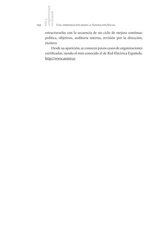 competitividad
      en Euskadi
      RSE y
152                    Una aproximación desde la Innovación Social

       estructurarlas con la secuencia de un ciclo de mejora continua:
       política, objetivos, auditoría interna, revisión por la dirección,
       etcétera.
           Desde su aparición, se conocen pocos casos de organizaciones
       certificadas, siendo el más conocido el de Red Eléctrica Española.
       http://www.aenor.es
 