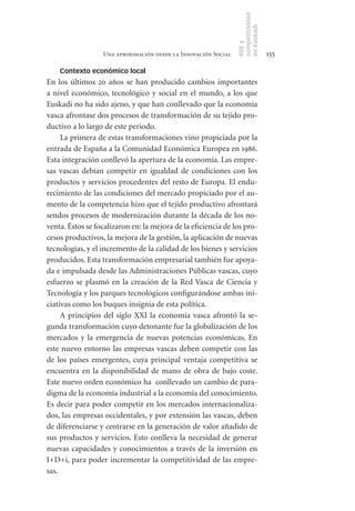 competitividad
                                                                en Euskadi
                                                                RSE y
                  Una aproximación desde la Innovación Social                    155

    Contexto económico local
En los últimos 20 años se han producido cambios importantes
a nivel económico, tecnológico y social en el mundo, a los que
Euskadi no ha sido ajeno, y que han conllevado que la economía
vasca afrontase dos procesos de transformación de su tejido pro-
ductivo a lo largo de este periodo.
     La primera de estas transformaciones vino propiciada por la
entrada de España a la Comunidad Económica Europea en 1986.
Esta integración conllevó la apertura de la economía. Las empre-
sas vascas debían competir en igualdad de condiciones con los
productos y servicios procedentes del resto de Europa. El endu-
recimiento de las condiciones del mercado propiciado por el au-
mento de la competencia hizo que el tejido productivo afrontará
sendos procesos de modernización durante la década de los no-
venta. Éstos se focalizaron en: la mejora de la eficiencia de los pro-
cesos productivos, la mejora de la gestión, la aplicación de nuevas
tecnologías, y el incremento de la calidad de los bienes y servicios
producidos. Esta transformación empresarial también fue apoya-
da e impulsada desde las Administraciones Públicas vascas, cuyo
esfuerzo se plasmó en la creación de la Red Vasca de Ciencia y
Tecnología y los parques tecnológicos configurándose ambas ini-
ciativas como los buques insignia de esta política.
     A principios del siglo XXI la economía vasca afrontó la se-
gunda transformación cuyo detonante fue la globalización de los
mercados y la emergencia de nuevas potencias económicas. En
este nuevo entorno las empresas vascas deben competir con las
de los países emergentes, cuya principal ventaja competitiva se
encuentra en la disponibilidad de mano de obra de bajo coste.
Este nuevo orden económico ha conllevado un cambio de para-
digma de la economía industrial a la economía del conocimiento.
Es decir para poder competir en los mercados internacionaliza-
dos, las empresas occidentales, y por extensión las vascas, deben
de diferenciarse y centrarse en la generación de valor añadido de
sus productos y servicios. Esto conlleva la necesidad de generar
nuevas capacidades y conocimientos a través de la inversión en
I+D+i, para poder incrementar la competitividad de las empre-
sas.
 