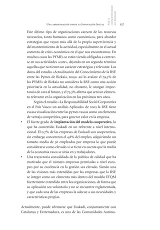 competitividad
                                                                en Euskadi
                                                                RSE y
                  Una aproximación desde la Innovación Social                    157

     Este último tipo de organizaciones carecen de los recursos
     necesarios, tanto humanos como económicos, para abordar
     estrategias que vayan más allá de la propia supervivencia y
     del mantenimiento de la actividad, especialmente en el actual
     contexto de crisis económica en el que nos encontramos. En
     muchos casos las PYMEs se están viendo obligadas a centrar-
     se en sus actividades «core», dejando en un segundo término
     aquellas que no tienen un carácter estratégico y relevante. Los
     datos del estudio «Actualización del Conocimiento de la RSE
     entre las Pymes de Bizkaia, 2009» así lo avalan: el 79,3% de
     las PYMEs de Bizkaia no considera la RSE como una acción
     prioritaria en la actualidad, no obstante, le otorgan impor-
     tancia de cara al futuro, y el 73,3% afirma que será un elemen-
     to relevante en la organización en los próximos tres años.
          Según el estudio «La Responsabilidad Social Corporativa
     en el País Vasco: un análisis Aplicado» de 2005 la RSE tiene
     escasa visualización entre las pymes vascas como un elemento
     de ventaja competitiva, para generar valor en la empresa.
•	   El fuerte grado de implantación	del	modelo	cooperativo, lo
     que ha convertido Euskadi en un referente a nivel interna-
     cional. El 0,7% de las empresas de Euskadi son cooperativas,
     sin embargo concentran el 4,8% del empleo, adquiriendo un
     tamaño medio de 36 empleados por empresa lo que puede
     considerarse como elevado si se tiene en cuenta que la media
     de la economía vasca se sitúa en 5 trabajadores.
•	   Una trayectoria consolidada de la política de calidad que ha
     motivado que el número empresas premiadas a nivel euro-
     peo por su excelencia en la gestión sea elevado. Siendo una
     de las visiones más extendidas por las empresas que la RSE
     se integre como un elemento más dentro del modelo EFQM
     fuertemente extendido entre las organizaciones, de forma que
     su aplicación sea voluntaria y no se encuentre reglamentada,
     y que cada una de las empresas la adecue a sus necesidades y
     características propias.

Actualmente, puede afirmarse que Euskadi, conjuntamente con
Catalunya y Extremadura, es una de las Comunidades Autóno-
 