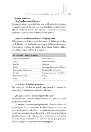competitividad
                                                                en Euskadi
                                                                RSE y
                  Una aproximación desde la Innovación Social                    159

    Programa Xertatu
    ¿Qué	es	el	programa	Xertatu?
Es una iniciativa compartida que une a diferentes instituciones
y organizaciones de Bizkaia para fomentar la implantación de la
RSE en este territorio histórico. Supone la creación de un marco
de trabajo y colaboración entre todos estos agentes.

     ¿Quiénes	son	los	participantes	en	el	programa?
El Departamento de Promoción Económica de la Diputación Fo-
ral de Bizkaia es la institución responsable de liderar el proyecto.
Sin embargo, el grupo de trabajo, denominado Xertatu Taldea,
está integrado por un total de 16 agentes:

 AGENTES	DEL	XERTATU	TALDEA
 Universidad de Deusto                Foro Bizkaia RSE
 Cebek                                Asociación Egiera
 Euskalit                             Norbolsa
 CCOO                                 Cámara de Comercio de Bilbao
 Economistas sin fronteras            Fundación Novia Salcedo
 Tecoplas                             Imagine, agencia de publicidad
 Bilbo Metropoli 30                   Urbegi
 Izaite                               Asle


    ¿A	quién	va	dirigido	el	programa?
Este programa está dirigido a las Pymes, es decir a empresas de
menos de 250 trabajadores, ubicadas en Bizkaia.

    ¿En	qué	consiste	la	metodología	Xertatu:adi?
Establece y define una serie de herramientas para gestionar la RSE
por parte de las Pymes.
    El objetivo de esta metodología es el de ofrecer un itinerario
y una batería de herramientas a las Pymes para avanzar en los
procesos de gestión en las áreas y en las actuaciones con impacto
económico, social y medioambiental de la RSE. Siendo ésta la hoja
de ruta escogida por las empresas para incrementar su aportación
en el desarrollo sostenible de los entornos en los que opera, a la
vez que, asegurar su competitividad a largo plazo.
 