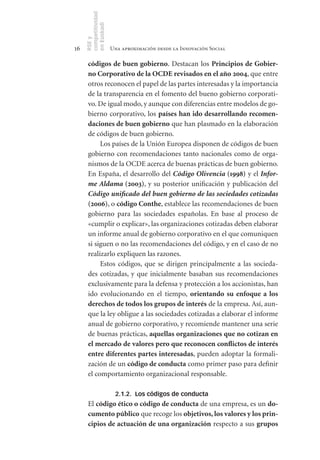 competitividad
     en Euskadi
     RSE y
16                    Una aproximación desde la Innovación Social

      códigos	de	buen	gobierno. Destacan los Principios	de	Gobier-
      no	Corporativo	de	la	OCDE	revisados	en	el	año	2004, que entre
      otros reconocen el papel de las partes interesadas y la importancia
      de la transparencia en el fomento del bueno gobierno corporati-
      vo. De igual modo, y aunque con diferencias entre modelos de go-
      bierno corporativo, los países	han	ido	desarrollando	recomen-
      daciones	de	buen	gobierno que han plasmado en la elaboración
      de códigos de buen gobierno.
           Los países de la Unión Europea disponen de códigos de buen
      gobierno con recomendaciones tanto nacionales como de orga-
      nismos de la OCDE acerca de buenas prácticas de buen gobierno.
      En España, el desarrollo del Código Olivencia	(1998) y el Infor-
      me Aldama	(2003), y su posterior unificación y publicación del
      Código unificado del buen gobierno de las sociedades cotizadas	
      (2006), o código	Conthe, establece las recomendaciones de buen
      gobierno para las sociedades españolas. En base al proceso de
      «cumplir o explicar», las organizaciones cotizadas deben elaborar
      un informe anual de gobierno corporativo en el que comuniquen
      si siguen o no las recomendaciones del código, y en el caso de no
      realizarlo expliquen las razones.
           Estos códigos, que se dirigen principalmente a las socieda-
      des cotizadas, y que inicialmente basaban sus recomendaciones
      exclusivamente para la defensa y protección a los accionistas, han
      ido evolucionando en el tiempo, orientando	 su	 enfoque	 a	 los		
      derechos	de	todos	los	grupos	de	interés de la empresa. Así, aun-
      que la ley obligue a las sociedades cotizadas a elaborar el informe
      anual de gobierno corporativo, y recomiende mantener una serie
      de buenas prácticas, aquellas	organizaciones	que	no	cotizan	en	
      el	mercado	de	valores	pero	que	reconocen	conflictos	de	interés	
      entre	diferentes	partes	interesadas, pueden adoptar la formali-
      zación de un código	de	conducta como primer paso para definir
      el comportamiento organizacional responsable.

                       2.1.2. Los códigos de conducta
      El código	ético	o	código	de	conducta de una empresa, es un do-
      cumento	público que recoge los objetivos,	los	valores	y	los	prin-
      cipios	de	actuación	de	una	organización respecto a sus grupos	
 