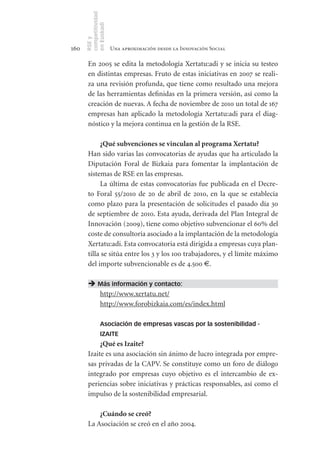 competitividad
      en Euskadi
      RSE y
160                    Una aproximación desde la Innovación Social

       En 2005 se edita la metodología Xertatu:adi y se inicia su testeo
       en distintas empresas. Fruto de estas iniciativas en 2007 se reali-
       za una revisión profunda, que tiene como resultado una mejora
       de las herramientas definidas en la primera versión, así como la
       creación de nuevas. A fecha de noviembre de 2010 un total de 167
       empresas han aplicado la metodología Xertatu:adi para el diag-
       nóstico y la mejora continua en la gestión de la RSE.

            ¿Qué	subvenciones	se	vinculan	al	programa	Xertatu?
       Han sido varias las convocatorias de ayudas que ha articulado la
       Diputación Foral de Bizkaia para fomentar la implantación de
       sistemas de RSE en las empresas.
            La última de estas convocatorias fue publicada en el Decre-
       to Foral 55/2010 de 20 de abril de 2010, en la que se establecía
       como plazo para la presentación de solicitudes el pasado día 30
       de septiembre de 2010. Esta ayuda, derivada del Plan Integral de
       Innovación (2009), tiene como objetivo subvencionar el 60% del
       coste de consultoría asociado a la implantación de la metodología
       Xertatu:adi. Esta convocatoria está dirigida a empresas cuya plan-
       tilla se sitúa entre los 3 y los 100 trabajadores, y el límite máximo
       del importe subvencionable es de 4.500 ..

        Más información y contacto:
         http://www.xertatu.net/
         http://www.forobizkaia.com/es/index.html

                Asociación de empresas vascas por la sostenibilidad -
                IZAITE
            ¿Qué	es	Izaite?
       Izaite es una asociación sin ánimo de lucro integrada por empre-
       sas privadas de la CAPV. Se constituye como un foro de diálogo
       integrado por empresas cuyo objetivo es el intercambio de ex-
       periencias sobre iniciativas y prácticas responsables, así como el
       impulso de la sostenibilidad empresarial.

           ¿Cuándo	se	creó?
       La Asociación se creó en el año 2004.
 