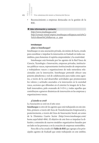 competitividad
      en Euskadi
      RSE y
162                    Una aproximación desde la Innovación Social

       •	       Reconocimiento a empresas destacadas en la gestión de la
                RSE.

        Más información y contacto:
         http://www.innobasque.com/
         http://consejo-transf-empres.innobasque.wikispaces.net/9%C2
         %AA+Reuni%C3%B3n+02_11_2010


                Innobasque
            ¿Qué	es	Innobasque?
       Innobasque es una asociación privada, sin ánimo de lucro, creada
       para coordinar e impulsar la innovación en Euskadi en todos sus
       ámbitos, para fomentar el espíritu emprendedor y la creatividad.
            Innobasque está formada por los agentes de la Red Vasca de
       Ciencia, Tecnología e Innovación, empresas privadas, institucio-
       nes públicas vascas, representantes institucionales de empresarios
       y trabajadores vascos y organizaciones de toda naturaleza rela-
       cionadas con la innovación. Innobasque pretende ofrecer una
       potente plataforma y red de colaboración para todos estos agen-
       tes, a través de la cual desarrollar actividades que promocionen
       los valores y actitudes asociados a la innovación en la sociedad
       vasca, acciones que difundan en el exterior la imagen de la Eus-
       kadi innovadora, polo avanzado de I+D+i, y todas aquellas que
       contribuyan a generar dinámicas de innovación en las empresas y
       organizaciones vascas.

           ¿Cuándo	se	creó?
       La Asociación se creó en el año 2007.
       Innobasque	es otro de los agentes que está trabajando en este ám-
       bito, primero a través del Área de Transformación Empresarial y,
       posteriormente, a través del Área de Innovación Social, así como
       de la Dinámica Cuarto Sector (http://www.innobasque.com/
       home.aspx?tabid=806). El objetivo de este foro es impulsar la di-
       fusión y extensión de nuevos modelos organizativos basados por
       un lado en las personas y en la creación de empresas sostenibles.
           Para ello se ha creado el i­Talde	de	RSE que agrupa a los prin-
       cipales agentes de Euskadi que están trabajando en este ámbito.
 