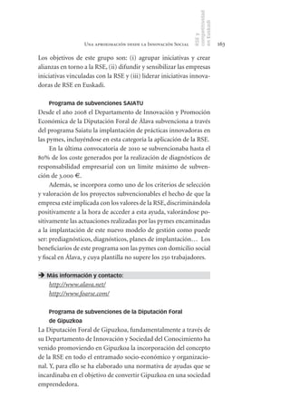 competitividad
                                                                en Euskadi
                                                                RSE y
                  Una aproximación desde la Innovación Social                    163

Los objetivos de este grupo son: (i) agrupar iniciativas y crear
alianzas en torno a la RSE, (ii) difundir y sensibilizar las empresas
iniciativas vinculadas con la RSE y (iii) liderar iniciativas innova-
doras de RSE en Euskadi.

    Programa de subvenciones SAIATU
Desde el año 2008 el Departamento de Innovación y Promoción
Económica de la Diputación Foral de Álava subvenciona a través
del programa Saiatu la implantación de prácticas innovadoras en
las pymes, incluyéndose en esta categoría la aplicación de la RSE.
     En la última convocatoria de 2010 se subvencionaba hasta el
80% de los coste generados por la realización de diagnósticos de
responsabilidad empresarial con un límite máximo de subven-
ción de 3.000 €.
     Además, se incorpora como uno de los criterios de selección
y valoración de los proyectos subvencionables el hecho de que la
empresa esté implicada con los valores de la RSE, discriminándola
positivamente a la hora de acceder a esta ayuda, valorándose po-
sitivamente las actuaciones realizadas por las pymes encaminadas
a la implantación de este nuevo modelo de gestión como puede
ser: prediagnósticos, diagnósticos, planes de implantación… Los
beneficiarios de este programa son las pymes con domicilio social
y fiscal en Álava, y cuya plantilla no supere los 250 trabajadores.

 Más información y contacto:
  http://www.alava.net/
  http://www.foarse.com/

    Programa de subvenciones de la Diputación Foral
    de Gipuzkoa
La Diputación Foral de Gipuzkoa, fundamentalmente a través de
su Departamento de Innovación y Sociedad del Conocimiento ha
venido promoviendo en Gipuzkoa la incorporación del concepto
de la RSE en todo el entramado socio-económico y organizacio-
nal. Y, para ello se ha elaborado una normativa de ayudas que se
incardinaba en el objetivo de convertir Gipuzkoa en una sociedad
emprendedora.
 