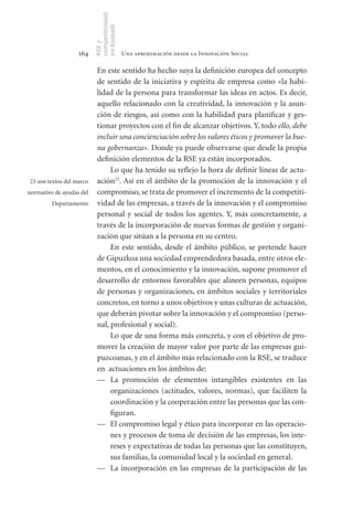 competitividad
                          en Euskadi
                          RSE y
                   164                     Una aproximación desde la Innovación Social

                           En este sentido ha hecho suya la definición europea del concepto
                           de sentido de la iniciativa y espíritu de empresa como «la habi-
                           lidad de la persona para transformar las ideas en actos. Es decir,
                           aquello relacionado con la creatividad, la innovación y la asun-
                           ción de riesgos, así como con la habilidad para planificar y ges-
                           tionar proyectos con el fin de alcanzar objetivos. Y, todo ello, debe
                           incluir una concienciación sobre los valores éticos y promover la bue-
                           na gobernanza». Donde ya puede observarse que desde la propia
                           definición elementos de la RSE ya están incorporados.
                                Lo que ha tenido su reflejo la hora de definir líneas de actu-
23 son textos del marco    ación23. Así en el ámbito de la promoción de la innovación y el
normativo de ayudas del    compromiso, se trata de promover el incremento de la competiti-
         Departamento      vidad de las empresas, a través de la innovación y el compromiso
                           personal y social de todos los agentes. Y, más concretamente, a
                           través de la incorporación de nuevas formas de gestión y organi-
                           zación que sitúan a la persona en su centro.
                                En este sentido, desde el ámbito público, se pretende hacer
                           de Gipuzkoa una sociedad emprendedora basada, entre otros ele-
                           mentos, en el conocimiento y la innovación, supone promover el
                           desarrollo de entornos favorables que alineen personas, equipos
                           de personas y organizaciones, en ámbitos sociales y territoriales
                           concretos, en torno a unos objetivos y unas culturas de actuación,
                           que deberán pivotar sobre la innovación y el compromiso (perso-
                           nal, profesional y social).
                                Lo que de una forma más concreta, y con el objetivo de pro-
                           mover la creación de mayor valor por parte de las empresas gui-
                           puzcoanas, y en el ámbito más relacionado con la RSE, se traduce
                           en actuaciones en los ámbitos de:
                           — La promoción de elementos intangibles existentes en las
                                organizaciones (actitudes, valores, normas), que faciliten la
                                coordinación y la cooperación entre las personas que las con-
                                figuran.
                           — El compromiso legal y ético para incorporar en las operacio-
                                nes y procesos de toma de decisión de las empresas, los inte-
                                reses y expectativas de todas las personas que las constituyen,
                                sus familias, la comunidad local y la sociedad en general.
                           — La incorporación en las empresas de la participación de las
 