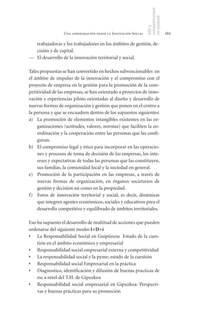 competitividad
                                                               en Euskadi
                                                               RSE y
                 Una aproximación desde la Innovación Social                    165

  trabajadoras y los trabajadores en los ámbitos de gestión, de-
  cisión y de capital.
— El desarrollo de la innovación territorial y social.

Tales propuestas se han convertido en hechos subvencionables en
el ámbito de impulso de la innovación y el compromiso con el
proyecto de empresa en la gestión para la promoción de la com-
petitividad de las empresas, se han orientado a proyectos de inno-
vación y experiencias piloto orientadas al diseño y desarrollo de
nuevas formas de organización y gestión que ponen en el centro a
la persona y que se encuadren dentro de los supuestos siguientes:
a) La promoción de elementos intangibles existentes en las or-
    ganizaciones (actitudes, valores, normas) que faciliten la co-
    ordinación y la cooperación entre las personas que las confi-
    guran.
b) El compromiso legal y ético para incorporar en las operacio-
    nes y procesos de toma de decisión de las empresas, los inte-
    reses y expectativas de todas las personas que las constituyen,
    sus familias, la comunidad local y la sociedad en general.
e) Promoción de la participación en las empresas, a través de
    nuevas formas de organización, en órganos societarios de
    gestión y decisión así como en la propiedad.
f) Foros de innovación territorial y social, es decir, dinámicas
    que integren agentes económicos, sociales y educativos para el
    desarrollo competitivo y equilibrado de ámbitos territoriales.

Eso ha supuesto el desarrollo de multitud de acciones que pueden
ordenarse del siguiente modo:	I+D+i
•	 La Responsabilidad Social en Guipúzcoa Estado de la cues-
    tión en el ámbito económico y empresarial
•	 Responsabilidad social empresarial externa y competitividad
•	 La responsabilidad social y la pyme: estado de la cuestión
•	 Responsabilidad social Empresarial en la práctica
•	 Diagnostico, identificación y difusión de buenas practicas de
    rsc a nivel del T.H. de Gipuzkoa
•	 Responsabilidad social empresarial en Gipuzkoa: Perspecti-
    vas y buenas prácticas para su promoción
 