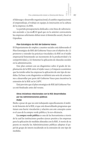 competitividad
                                                                en Euskadi
                                                                RSE y
                  Una aproximación desde la Innovación Social                    167

el liderazgo y desarrollo organizacional, el cambio organizacional,
el emprendizaje, el trabajo en equipo, la innovación en la cultura
de la empresa y la RSE.
     La partida presupuestaria dedicada a esta línea de subvencio-
nes asciende a 750.000€. Al igual que en la anterior convocatoria
las empresas solicitantes deben tener el domicilio social y fiscal en
Gipuzkoa.

    Plan Estratégico de RSE del Gobierno Vasco
El Departamento de empleo y asuntos sociales está elaborando el
Plan Estratégico de RSE del Gobierno Vasco con el objetivo de: (i)
promover y extender las prácticas vinculadas a la RSE en el tejido
empresarial fomentando un incremento de la productividad y la
competitividad, y, (ii) fomentar la aplicación de cláusulas sociales
en la administración.
    Este plan contará con un diagnóstico sobre el grado de im-
plantación de la RSE entre el tejido vasco y el impacto económico
que ha tenido sobre las empresas la aplicación de este tipo de me-
didas. En base a este diagnóstico se definirá una serie de actuacio-
nes a desarrollar por parte del Gobierno Vasco para incentivar la
extensión de la RSE en la CAPV.
    Está previsto que el plan estratégico de RSE del Gobierno Vas-
co esté finalizado antes del verano.

    Otras iniciativas relacionadas con la RSE desarrolladas
    por las Administraciones públicas
    Ihobe
Ihobe a pesar de que no está trabajando específicamente el ámbi-
to de fomento de la RSE, sí que está desarrollando programas que
tienen una fuerte vinculación y relación con este concepto como
es el caso de la compra verde pública y la eco-eficiencia.
     La	compra	verde	pública es una de las herramientas a través
de la cual las instituciones pueden ejercer presión a las empresas
para la aplicación de medidas alineadas con la RSE. A través de su
puesta en marcha las Administraciones públicas adoptan el pa-
pel de grupo de interés incidiendo en la extensión de este tipo de
medidas.
 