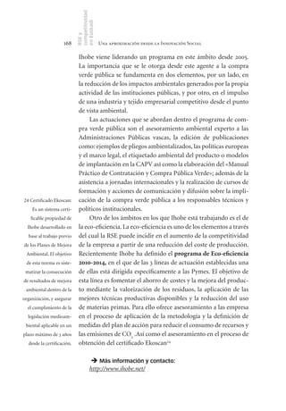 competitividad
                            en Euskadi
                            RSE y
                    168                      Una aproximación desde la Innovación Social

                             Ihobe viene liderando un programa en este ámbito desde 2005.
                             La importancia que se le otorga desde este agente a la compra
                             verde pública se fundamenta en dos elementos, por un lado, en
                             la reducción de los impactos ambientales generados por la propia
                             actividad de las instituciones públicas, y por otro, en el impulso
                             de una industria y tejido empresarial competitivo desde el punto
                             de vista ambiental.
                                  Las actuaciones que se abordan dentro el programa de com-
                             pra verde pública son el asesoramiento ambiental experto a las
                             Administraciones Públicas vascas, la edición de publicaciones
                             como: ejemplos de pliegos ambientalizados, las políticas europeas
                             y el marco legal, el etiquetado ambiental del producto o modelos
                             de implantación en la CAPV así como la elaboración del «Manual
                             Práctico de Contratación y Compra Pública Verde»; además de la
                             asistencia a jornadas internacionales y la realización de cursos de
                             formación y acciones de comunicación y difusión sobre la impli-
24 Certificado Ekoscan:      cación de la compra verde pública a los responsables técnicos y
    Es un sistema certi-     políticos institucionales.
   ficable propiedad de           Otro de los ámbitos en los que Ihobe está trabajando es el de
  Ihobe desarrollado en      la eco-eficiencia. La eco-eficiencia es uno de los elementos a través
  base al trabajo previo     del cual la RSE puede incidir en el aumento de la competitividad
de los Planes de Mejora      de la empresa a partir de una reducción del coste de producción.
 Ambiental. El objetivo      Recientemente Ihobe ha definido el programa	de	Eco­eficiencia	
 de esta norma es siste-     2010-2014, en el que de las 3 líneas de actuación establecidas una
 matizar la consecución      de ellas está dirigida específicamente a las Pymes. El objetivo de
de resultados de mejora      esta línea es fomentar el ahorro de costes y la mejora del produc-
 ambiental dentro de la      to mediante la valorización de los residuos, la aplicación de las
organización, y asegurar     mejores técnicas productivas disponibles y la reducción del uso
  el cumplimiento de la      de materias primas. Para ello ofrece asesoramiento a las empresa
  legislación medioam-       en el proceso de aplicación de la metodología y la definición de
 biental aplicable en un     medidas del plan de acción para reducir el consumo de recursos y
plazo máximo de 3 años       las emisiones de CO2 .Así como el asesoramiento en el proceso de
  desde la certificación.    obtención del certificado Ekoscan24

                                       Más información y contacto:
                                      http://www.ihobe.net/
 
