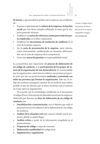 competitividad
                                                                en Euskadi
                                                                RSE y
                  Una aproximación desde la Innovación Social                    17

de	interés, y que presiden la política de la empresa, con el objetivo
de1:                                                                             1 Fuente: Códigos Éticos.
•	 Expresar explícitamente la cultura	de	la	empresa	y	la	función	                Documento de identi-
     social que ésta desea cumplir, reflejando la meta que la em-                dad social de la empresa
     presa pretende alcanzar.                                                    (disponible en http://
•	 Establecer un marco	de	referencia	común	para	todas	las	par-                   www.xertatu.net)
     tes	implicadas en la labor empresarial.
•	 Establecer los mecanismos	de	resolución	de	conflictos en el
     seno de la propia empresa.
•	 Ser la carta	 de	 presentación	 de	 la	 empresa, tanto interna,
     como externamente, estableciendo un elemento diferencia-
     dor con el resto de empresas de la competencia.
•	 Crear una marca	de	garantía en responsabilidad social.

La característica más importante del proceso	de	elaboración	de	
un	código	de	conducta es la participación	de	los	grupos	de	in-
terés	de	la	organización	de	una	forma	directa. Es recomendable
que la organización a nivel interno elabore una primera propues-
ta, pero que ésta sea posteriormente analizada	y	comentada	con	
todas	las	personas	que	forman	la	organización. Sólo así, el có-
digo de conducta conseguirá expresar de un modo lo más realista
posible el tipo de relación que se desea mantener con el entorno
en el que opera la organización.
     De acuerdo con la metodología establecida en el documento
«Códigos Éticos. Documento de identidad social para la empresa»
elaborado por Xertatu, las fases	de	elaboración	de	un	código	de	
conducta son:
1. Sensibilización	y	concienciación, con el objetivo que todo el
     personal conozca los objetivos de la elaboración de un código
     de conducta.
2. Análisis	de	la	situación	real para conocer dónde está la em-
     presa y dónde se quiere llegar.
3. Análisis	 crítico a partir de la información recopilada en el
     punto anterior.
4. Propuesta	de	código y etapa de consenso
5. Elaboración	y	publicidad del código final
6. Implantación	y	seguimiento
 