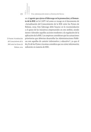 competitividad
                           en Euskadi
                           RSE y
                    170                     Una aproximación desde la Innovación Social

                            ser el agente	que	ejerza	el	liderazgo	en	la	promoción	y	el	fomen-
                            to	de	la	RSE en la CAPV tal como se recoge en el documento de
                            «Actualización del Conocimiento de la RSE entre las Pymes de
                            Bizkaia, 2009. Este liderazgo debe basarse en la recomendación
                            y el apoyo de las iniciativas empresariales en este ámbito, siendo
                            menos valoradas aquellas acciones tendentes a la regulación de la
                            aplicación de la RSE. Las empresas consideran que las actuaciones
25 Fuente: Actualización    prioritarias que deberían desarrollar las Administraciones Públi-
 del Conocimiento de la     cas son aquellas de carácter informativo y educativo25, ya que el
 RSE entre las Pymes de     86,3% de las Pymes vizcaínas considera que no existe información
           Bizkaia, 2009    suficiente en materia de RSE.
 