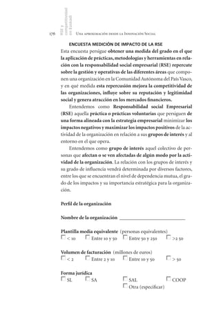 competitividad
      en Euskadi
      RSE y
176                    Una aproximación desde la Innovación Social

                ENCUESTA MEDICIÓN DE IMPACTO DE LA RSE
       Esta encuesta persigue obtener	una	medida	del	grado	en	el	que	
       la	aplicación	de	prácticas,	metodologías	y	herramientas	en	rela-
       ción	con	la	responsabilidad	social	empresarial	(RSE)	repercute	
       sobre	la	gestión	y	operativas	de	las	diferentes	áreas	que compo-
       nen una organización en la Comunidad Autónoma del País Vasco,
       y en qué medida esta	repercusión	mejora	la	competitividad	de	
       las	 organizaciones,	 influye	 sobre	 su	 reputación	 y	 legitimidad	
       social	y	genera	atracción	en	los	mercados	financieros.
            Entendemos como Responsabilidad	 social	 Empresarial	
       (RSE) aquella práctica	o	prácticas	voluntarias que persiguen de	
       una	forma	alineada	con	la	estrategia	empresarial minimizar los	
       impactos	negativos	y	maximizar	los	impactos	positivos de la ac-
       tividad de la organización en relación a sus grupos	de	interés y al
       entorno en el que opera.
            Entendemos como grupo	de	interés aquel colectivo de per-
       sonas que afectan	o	se	ven	afectadas	de	algún	modo	por	la	acti-
       vidad	de	la	organización. La relación con los grupos de interés y
       su grado de influencia vendrá determinada por diversos factores,
       entre los que se encuentran el nivel de dependencia mutua, el gra-
       do de los impactos y su importancia estratégica para la organiza-
       ción.

       Perfil	de	la	organización

       Nombre	de	la	organización		__________________________

       Plantilla	media	equivalente		(personas equivalentes)
          < 10       Entre 10 y 50      Entre 50 y 250      >2 50

       Volumen	de	facturación		(millones de euros)
         <2         Entre 2 y 10      Entre 10 y 50                     > 50

       Forma	jurídica
         SL          SA                            SAL                  COOP
                                                   Otra (especificar)
 