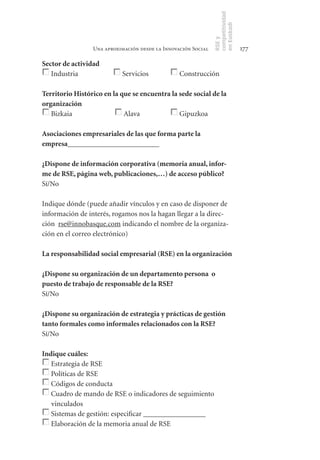 competitividad
                                                               en Euskadi
                                                               RSE y
                 Una aproximación desde la Innovación Social                    177

Sector	de	actividad
   Industria                Servicios            Construcción

Territorio	Histórico	en	la	que	se	encuentra	la	sede	social	de	la	
organización	
   Bizkaia                  Alava              Gipuzkoa

Asociaciones	empresariales	de	las	que	forma	parte	la	
empresa_________________________

¿Dispone	de	información	corporativa	(memoria	anual,	infor-
me	de	RSE,	página	web,	publicaciones,…)	de	acceso	público?
Sí/No

Indique dónde (puede añadir vínculos y en caso de disponer de
información de interés, rogamos nos la hagan llegar a la direc-
ción rse@innobasque.com indicando el nombre de la organiza-
ción en el correo electrónico)

La	responsabilidad	social	empresarial	(RSE)	en	la	organización

¿Dispone	su	organización	de	un	departamento	persona		o	
puesto	de	trabajo	de	responsable	de	la	RSE?
Sí/No

¿Dispone	su	organización	de	estrategia	y	prácticas	de	gestión	
tanto	formales	como	informales	relacionados	con	la	RSE?
Sí/No

Indique	cuáles:
   Estrategia de RSE
   Políticas de RSE
   Códigos de conducta
   Cuadro de mando de RSE o indicadores de seguimiento
   vinculados
   Sistemas de gestión: especificar _________________
   Elaboración de la memoria anual de RSE
 