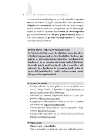 competitividad
     en Euskadi
     RSE y
18                    Una aproximación desde la Innovación Social

      Una vez implantado el código, es necesario formalizar	mecanis-
      mos que permitan a las organizaciones validar hasta qué	punto	el	
      código	se	está	cumpliendo, y disponer de las vías necesarias para
      llevar a cabo las acciones que correspondan en caso de incumpli-
      miento. Es habitual disponer de un buzón	de	correo	específico
      que permita comunicar	a	cualquier	parte	interesada, tanto in-
      terna como externa, los posibles	incumplimientos del código de
      conducta que se produzcan.



         CÓDIGO CODEX - http://www.noviasalcedo.es/
         La	 Fundación	 Novia	 Salcedo	 ha	 elaborado	 un	 código	 ético,	
         el	Código	Codex,	con	el	objetivo	de	establecer	las	bases	que	
         guiarán	 las	 estrategias,	 comportamientos	 y	 conducta	 de	 la	
         Fundación	y	de	las	personas	que	forman	parte	de	la	misma.	
         Contando	 con	 la	 participación	 de	 toda	 la	 plantilla	 y	 del	
         patronato	 de	 la	 Fundación,	 ha	 conseguido	 incidir	 sobre	 	 la	
         mejora	del	clima	laboral,	la	relación	con	los	grupos	de	interés	
         y	la	reputación	organizacional.	



       Lecturas de interés:
      •	 Código unificado de buen gobierno de las sociedades coti-
         zadas (Código Conthe) (disponible en http://www.cnmv.es/
         portal/Legislacion/COBG/COBG.aspx)
      •	 Principios de Gobierno Corporativo de la OCDE 2004 (dis-
         ponible en http://www.oecd.org )
      •	 Códigos éticos. Documento de identidad social de la empresa
         (disponible en http://www.xertatu.net)
      •	 Buen Gobierno y Responsabilidad Social Corporativa (dispo-
         nible en http://www.aeca.es)
      •	 Código de buen gobierno de las cooperativas (disponible en
         http://www.konfekoop.coop)

       Páginas web:
      •	 Business	and	Human	Rights
         Una organización sin ánimo de lucro que es la referencia in-
 