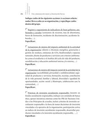 competitividad
      en Euskadi
      RSE y
180                    Una aproximación desde la Innovación Social

       Indique	cuáles	de	las	siguientes	acciones	(o	acciones	relacio-
       nadas)	lleva	a	cabo	en	su	organización,	y	especifique	cuáles	
       dentro	del	grupo.	

          Registro y seguimiento de indicadores de buen gobierno, am-
       bientales y sociales (consumos de recursos, tasa de absentismo,
       horas de formación, incidentes de discriminación, accidentes la-
       borales,…).
       Especificar:	

           Actuaciones de mejora del impacto ambiental de la actividad
       de la organización (ahorro y eficiencia energética, generación y
       gestión de residuos, emisiones de CO2, biodiversidad y espacios
       naturales, diseño de productos y servicios con criterios ambienta-
       les como el ecodiseño o el Análisis del ciclo de vida del producto,
       sensibilización y educación ambiental interna y/o externa,…)
       Especificar:	

          Actuaciones de mejora del impacto social de la actividad de la
       organización (accesibilidad, privacidad y confidencialidad, segu-
       ridad de productos y servicios, formación, reciclaje, conciliación
       de la vida personal, familiar y laboral, diversidad e igualdad de
       oportunidades, acción social y filantropía, colaboración con la
       comunidad,…)
       Especificar:	

           Prácticas de inversión socialmente responsable (invertir en
       fondos socialmente responsables, trabajar con entidades de banca
       ética, apoyar iniciativas externas como los PRI de Naciones Uni-
       das o los Principios de ecuador, incluir criterios de inversión so-
       cialmente responsable a la hora de tomar decisiones de inversión
       vinculadas a la operativa de la organización, participación activa
       en índices de inversión socialmente responsable, desarrollar pro-
       ductos vinculados a la inversión socialmente responsable, …)
       Especificar:	
 