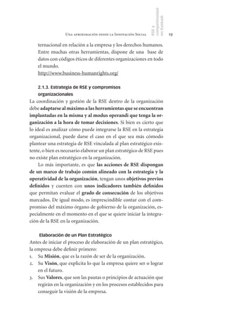 competitividad
                                                               en Euskadi
                                                               RSE y
                 Una aproximación desde la Innovación Social                    19

    ternacional en relación a la empresa y los derechos humanos.
    Entre muchas otras herramientas, dispone de una base de
    datos con códigos éticos de diferentes organizaciones en todo
    el mundo.
    http://www.business-humanrights.org/

    2.1.3. Estrategia de RSE y compromisos
    organizacionales
La coordinación y gestión de la RSE dentro de la organización
debe adaptarse	al	máximo	a	las	herramientas	que	se	encuentran	
implantadas	en	la	misma	y	al	modus	operandi	que	tenga	la	or-
ganización	a	la	hora	de	tomar	decisiones. Si bien es cierto que
lo ideal es analizar cómo puede integrarse la RSE en la estrategia
organizacional, puede darse el caso en el que sea más cómodo
plantear una estrategia de RSE vinculada al plan estratégico exis-
tente, o bien es necesario elaborar un plan estratégico de RSE pues
no existe plan estratégico en la organización.
     Lo más importante, es que las	 acciones	 de	 RSE	 dispongan	
de	un	marco	de	trabajo	común	alineado	con	la	estrategia	y	la	
operatividad	de	la	organización, tengan unos objetivos	previos	
definidos y cuenten con unos	 indicadores	 también	 definidos
que permitan evaluar el grado	de	consecución de los objetivos
marcados. De igual modo, es imprescindible contar con el com-
promiso del máximo órgano de gobierno de la organización, es-
pecialmente en el momento en el que se quiere iniciar la integra-
ción de la RSE en la organización.

    Elaboración de un Plan Estratégico
Antes de iniciar el proceso de elaboración de un plan estratégico,
la empresa debe definir primero:
1. Su Misión, que es la razón de ser de la organización.
2. Su Visón, que explicita lo que la empresa quiere ser o lograr
    en el futuro.
3. Sus Valores, que son las pautas o principios de actuación que
    regirán en la organización y en los procesos establecidos para
    conseguir la visión de la empresa.
 