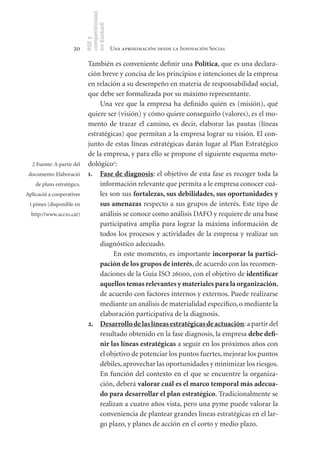 competitividad
                            en Euskadi
                            RSE y
                     20                      Una aproximación desde la Innovación Social

                             También es conveniente definir una Política, que es una declara-
                             ción breve y concisa de los principios e intenciones de la empresa
                             en relación a su desempeño en materia de responsabilidad social,
                             que debe ser formalizada por su máximo representante.
                                 Una vez que la empresa ha definido quién es (misión), qué
                             quiere ser (visión) y cómo quiere conseguirlo (valores), es el mo-
                             mento de trazar el camino, es decir, elaborar las pautas (líneas
                             estratégicas) que permitan a la empresa lograr su visión. El con-
                             junto de estas líneas estratégicas darán lugar al Plan Estratégico
                             de la empresa, y para ello se propone el siguiente esquema meto-
  2 Fuente: A partir del     dológico2:
 documento Elaboració        1. Fase	de	diagnosis: el objetivo de esta fase es recoger toda la
    de plans estratègics.        información relevante que permita a le empresa conocer cuá-
Aplicació a cooperatives         les son sus fortalezas,	sus	debilidades,	sus	oportunidades	y	
 i pimes (disponible en          sus	amenazas respecto a sus grupos de interés. Este tipo de
  http://www.acc10.cat)          análisis se conoce como análisis DAFO y requiere de una base
                                 participativa amplia para lograr la máxima información de
                                 todos los procesos y actividades de la empresa y realizar un
                                 diagnóstico adecuado.
                                      En este momento, es importante incorporar	la	partici-
                                 pación	de	los	grupos	de	interés, de acuerdo con las recomen-
                                 daciones de la Guía ISO 26000, con el objetivo de identificar	
                                 aquellos	temas	relevantes	y	materiales	para	la	organización,
                                 de acuerdo con factores internos y externos. Puede realizarse
                                 mediante un análisis de materialidad específico, o mediante la
                                 elaboración participativa de la diagnosis.
                             2. Desarrollo	de	las	líneas	estratégicas	de	actuación: a partir del
                                 resultado obtenido en la fase diagnosis, la empresa debe	defi­
                                 nir	las	líneas	estratégicas a seguir en los próximos años con
                                 el objetivo de potenciar los puntos fuertes, mejorar los puntos
                                 débiles, aprovechar las oportunidades y minimizar los riesgos.
                                 En función del contexto en el que se encuentre la organiza-
                                 ción, deberá valorar	cuál	es	el	marco	temporal	más	adecua-
                                 do	para	desarrollar	el	plan	estratégico. Tradicionalmente se
                                 realizan a cuatro años vista, pero una pyme puede valorar la
                                 conveniencia de plantear grandes líneas estratégicas en el lar-
                                 go plazo, y planes de acción en el corto y medio plazo.
 