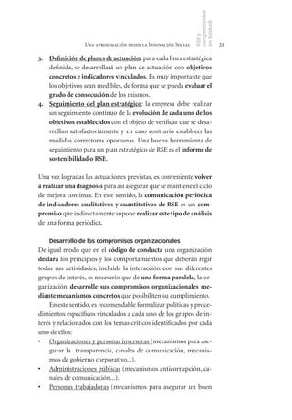 competitividad
                                                               en Euskadi
                                                               RSE y
                 Una aproximación desde la Innovación Social                    21

3. Definición	de	planes	de	actuación: para cada línea estratégica
   definida, se desarrollará un plan de actuación con objetivos	
   concretos	e	indicadores	vinculados. Es muy importante que
   los objetivos sean medibles, de forma que se pueda evaluar	el	
   grado	de	consecución de los mismos.
4. Seguimiento	 del	 plan	 estratégico: la empresa debe realizar
   un seguimiento continuo de la evolución	de	cada	uno	de	los	
   objetivos	establecidos con el objeto de verificar que se desa-
   rrollan satisfactoriamente y en caso contrario establecer las
   medidas correctoras oportunas. Una buena herramienta de
   seguimiento para un plan estratégico de RSE es el informe	de	
   sostenibilidad	o	RSE.

Una vez logradas las actuaciones previstas, es conveniente volver	
a	realizar	una	diagnosis para así asegurar que se mantiene el ciclo
de mejora continua. En este sentido, la comunicación	periódica	
de	indicadores	cualitativos	y	cuantitativos	de	RSE es un com-
promiso	que indirectamente supone realizar	este	tipo	de	análisis
de una forma periódica.

    Desarrollo de los compromisos organizacionales
De igual modo que en el código	de	conducta una organización
declara los principios y los comportamientos que deberán regir
todas sus actividades, incluida la interacción con sus diferentes
grupos de interés, es necesario que de una	forma	paralela, la or-
ganización desarrolle	 sus	 compromisos	 organizacionales	 me-
diante	mecanismos	concretos que posibiliten su cumplimiento.
    En este sentido, es recomendable formalizar políticas y proce-
dimientos específicos vinculados a cada uno de los grupos de in-
terés y relacionados con los temas críticos identificados por cada
uno de ellos:
•	 Organizaciones y personas inversoras (mecanismos para ase-
    gurar la transparencia, canales de comunicación, mecanis-
    mos de gobierno corporativo...).
•	 Administraciones públicas (mecanismos anticorrupción, ca-
    nales de comunicación...).
•	 Personas trabajadoras (mecanismos para asegurar un buen
 