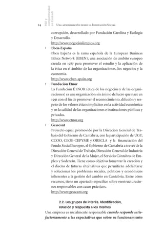 competitividad
     en Euskadi
     RSE y
24                    Una aproximación desde la Innovación Social

               corrupción, desarrollado por Fundación Carolina y Ecología
               y Desarrollo.
               http://www.negocioslimpios.org
      •	       Eben­España
               Eben España es la rama española de la European Business
               Ethics Network (EBEN), una asociación de ámbito europeo
               creada en 1987 para promover el estudio y la aplicación de
               la ética en el ámbito de las organizaciones, los negocios y la
               economía.
               http://www.eben-spain.org
      •	       Fundación	Etnor
               La Fundación ÉTNOR (ética de los negocios y de las organi-
               zaciones) es una organización sin ánimo de lucro que nace en
               1991 con el fin de promover el reconocimiento, difusión y res-
               peto de los valores éticos implícitos en la actividad económica
               y en la calidad de las organizaciones e instituciones públicas y
               privadas.
               http://www.etnor.org
      •	       Gesscant
               Proyecto equal. promovido por la Dirección General de Tra-
               bajo del Gobierno de Cantabria, con la participación de UGT,
               CCOO, CEOE-CEPYME y ORECLA y la financiación del
               Fondo Social Europeo, el Gobierno de Cantabria a través de la
               Dirección General de Trabajo, Dirección General de Industria
               y Dirección General de la Mujer, el Servicio Cántabro de Em-
               pleo y Sodercán. Tiene como objetivo fomentar la creación y
               el diseño de futuras alternativas que permitirán adelantarse
               y solucionar los problemas sociales, políticos y económicos
               inherentes a la gestión del cambio en Cantabria. Entre otros
               recursos, tiene un apartado específico sobre reestructuracio-
               nes responsables con casos prácticos.
               http://www.gesscant.org

                       2.2. Los grupos de interés. Identificación,
                       relación y respuesta a los mismos
      Una empresa es socialmente responsable cuando responde satis-
      factoriamente	a	las	expectativas	que	sobre	su	funcionamiento	
 