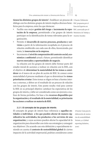 competitividad
                                                                en Euskadi
                                                                RSE y
                  Una aproximación desde la Innovación Social                    25

tienen	los	distintos	grupos	de	interés3. Establecer un proceso de 3 Fuente: Definición
diálogo con los distintos grupos de interés implica diversos bene- RSC propuesta por el
ficios para la empresa, entre los que destacan:                       Foro de Expertos en
•	 Facilita una mejor gestión	del	riesgo e incrementa	la	repu- RSC convocado por el
     tación	 de	 la	 empresa, permitiendo a los grupos de interés Ministerio de Trabajo y
     participar en la identificación de temas relevantes para la or- Asuntos Sociales
     ganización.
•	 Permite el desarrollo	de	nuevos	procesos,	productos	y	ser-
     vicios a partir de la información recopilada en el proceso de
     relación establecido con cada uno de ellos, favoreciendo, por
     tanto, la innovación	en	la	empresa.
•	 Incrementa el nivel	de	comprensión	del	contexto	social,	eco-
     nómico	y	ambiental actual y futuro, permitiendo identificar
     nuevos	mercados	y	oportunidades	de	negocio.
     La relación con los grupos de interés debe formar parte del
estadio inicial de acciones a realizar en relación con la RSE, con
el objetivo de determinar	la	materialidad	de	los	temas	a	consi-
derar en el marco de un plan de acción de RSE. Se conoce como
materialidad el proceso mediante el que se determinan los temas	
prioritarios	a	tratar. Estos temas se eligen en base a fuentes inter-
nas y externas, y deben ser el resultado de un proceso de relación
con los grupos de interés. Este punto resulta vital para centrar
la RSE en su principal objetivo: satisfacer las expectativas de los
grupos de interés, y debe ser considerado como un ejercicio a rea-
lizar de forma periódica. En base a los recursos	disponibles	por	
la	organización	y	el	resultado	de	la	materialidad,	se	priorizarán	
las	acciones	a	realizar	en	materia	de	RSE.

    2.2.1. El concepto de los grupos de interés
El concepto de grupo de interés hace referencia a aquellas	 en-                  4 Fuente: Guía para la
tidades	o	individuos		a	los	que	pueden	afectar	de	manera	sig-                    elaboración de memo-
nificativa	las	actividades,	los	productos	o	los	servicios	de	una	                rias de sostenibilidad.
organización; y cuyas acciones pueden afectar la capacidad de la                 Verisón 3.0 (Global
organización para desarrollar con éxito sus estrategias y conseguir              reporting Initiative,
sus objetivos4. De acuerdo con esta definición y especialmente te-               2006)
niendo en cuenta el contexto	de	sostenibilidad	global de ciertos
impactos de la actividad empresarial, podrían considerarse como
 
