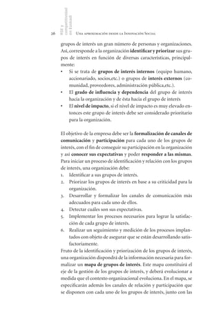 competitividad
     en Euskadi
     RSE y
26                    Una aproximación desde la Innovación Social

      grupos de interés un gran número de personas y organizaciones.
      Así, corresponde a la organización identificar	y	priorizar sus gru-
      pos de interés en función de diversas características, principal-
      mente:
      •	 Si se trata de grupos	de	interés	 internos (equipo humano,
           accionariado, socios,etc.) o grupos de interés	externos (co-
           munidad, proveedores, administración pública,etc.).
      •	 El grado	 de	 influencia	 y	 dependencia del grupo de interés
           hacia la organización y de ésta hacia el grupo de interés
      •	 El nivel	de	impacto, si el nivel de impacto es muy elevado en-
           tonces este grupo de interés debe ser considerado prioritario
           para la organización.

      El objetivo de la empresa debe ser la formalización	de	canales	de	
      comunicación y participación	para cada uno de los grupos de
      interés, con el fin de conseguir su participación en la organización
      y así conocer	sus	expectativas y poder responder	a	las	mismas.
      Para iniciar un proceso de identificación y relación con los grupos
      de interés, una organización debe:
      1. Identificar a sus grupos de interés.
      2. Priorizar los grupos de interés en base a su criticidad para la
          organización.
      3. Desarrollar y formalizar los canales de comunicación más
          adecuados para cada uno de ellos.
      4. Detectar cuáles son sus expectativas.
      5. Implementar los procesos necesarios para lograr la satisfac-
          ción de cada grupo de interés.
      6. Realizar un seguimiento y medición de los procesos implan-
          tados con objeto de asegurar que se están desarrollando satis-
          factoriamente.
      Fruto de la identificación y priorización de los grupos de interés,
      una organización dispondrá de la información necesaria para for-
      malizar un mapa	de	grupos	de	interés. Este mapa constituirá el
      eje de la gestión de los grupos de interés, y deberá evolucionar a
      medida que el contexto organizacional evoluciona. En el mapa, se
      especificarán además los canales de relación y participación que
      se disponen con cada uno de los grupos de interés, junto con las
 