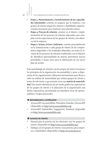 competitividad
     en Euskadi
     RSE y
28                    Una aproximación desde la Innovación Social

      •	       Etapa	3.	Mantenimiento	y	fortalecimiento	de	las	capacida-
               des	relacionales: consiste en asegurar que la empresa y sus
               grupos de interés tengan los sistemas y habilidades organiza-
               cionales necesarias para mantener una relación exitosa.
      •	       Etapa	4.	Proceso	de	relación: consiste en el diseño e imple-
               mentación de los procesos de relación adecuados, que cum-
               plan con las expectativas de los grupos de interés y los objeti-
               vos de la empresa.
      •	       Etapa	5.	Actuar,	revisar	e	informar: consiste principalmente
               en la comunicación a cada grupo de interés de los compro-
               misos adquiridos y los resultados obtenidos, así como la re-
               visión de los procesos de relación establecidos con el objetivo
               de identificar oportunidades de mejora, determinar nuevas
               prioridades y temas clave para la elaboración de un nuevo
               plan de acción.

      Esta metodología de relación con los grupos de interés incorpora
      los principios de la organización Accountability, y pone a dispo-
      sición de las organizaciones diferentes herramientas para llevar a
      cabo un análisis de materialidad que incluya grupos de interés y
      temas de relevancia, y que permita crear una matriz	de	materiali-
      dad. Esta matriz identificará de un modo gráfico las expectativas
      de los grupos de interés y la alineación de la organización con
      dichas expectativas, permitiendo así identificar áreas de oportu-
      nidades y riesgos potenciales.

       Normalización y certificación:
      •	 AA1000APS AccountAbility Principios Estándar AA1000APS
         (disponible en http://www.accountability.org)
      •	 AA1000SES Stakeholder Engagement Standard (disponible
         en http://www.accountability.org)

       Lecturas de interés:
      •	       Manual para la práctica de las relaciones con los grupos de
               interés (disponible en http://www.accountability.org)
      •	       Diálogo con los grupos de interés. Guía práctica para empre-
               sas y stakeholders (disponible en http://www.foretica.es)
 