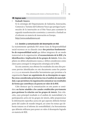 competitividad
                                                                en Euskadi
                                                                RSE y
                  Una aproximación desde la Innovación Social                    29

 Páginas web:
•	   Euskadi+Innova
     Es la estrategia del Departamento de Industria, Innovación,
     Comercio y Turismo del Gobierno Vasco que persigue la pro-
     moción de la innovación en el País Vasco para acometer la
     segunda transformación económica y convertir a Euskadi en
     el referente en materia de innovación en Europa.
     http://www.euskadinnova.net

     2.3. Gestión y comunicación del desempeño en RSE
La recientemente aprobada ISO 26000 Guía de Responsabilidad
social reconoce en su cláusula cinco dos	prácticas	fundamenta-
les	de	responsabilidad	social que deben integrarse de un modo
transversal en la organización: el	reconocimiento	de	la	RSE	y	la	
identificación	e	implicación	de	los	grupos	de	interés. Estos dos
pilares no deben abandonarse nunca, y deben considerarse como
claves para conseguir la integración estratégica de la RSE.
     En este contexto, tras obtener los resultados de estos dos pro-
cesos previos identificados en este documento como los puntos
2.1 y 2.2, es necesario desarrollar herramientas que permitan a la
organización hacer	un	seguimiento	de	su	desempeño	en	aque-
llas	áreas	consideradas	prioritarias	tras	el	análisis	de	materiali-
dad,	y	que	permitan	a	la	organización	comunicar	sus	resultados	
de	forma	que	contribuya	a	la	puesta	en	valor	de	la	RSE.
     Cabe destacar que la comunicación en este punto se consi-
dera un	factor	añadido	a	los	canales	establecidos	previamente	
para	gestionar	la	relación	con	los	grupos	de	interés. Esta rela-
ción, cuyo principal resultado es el análisis de materialidad y la
participación activa de los grupos de interés, debe proporcionar
la información específica acerca de qué aspectos deberán formar
parte del cuadro de mando integral, así como los temas que de-
berán tratarse en el informe de sostenibilidad y las herramientas
que deberán utilizarse para poner en valor el desempeño logrado
en materia de RSE.
 