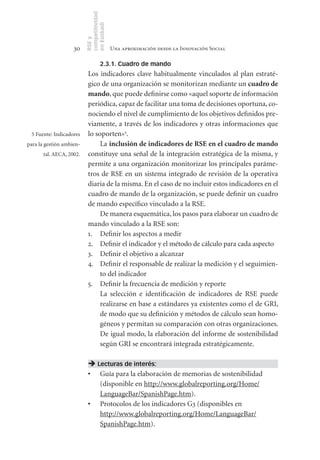 competitividad
                          en Euskadi
                          RSE y
                    30                     Una aproximación desde la Innovación Social

                                    2.3.1. Cuadro de mando
                           Los indicadores clave habitualmente vinculados al plan estraté-
                           gico de una organización se monitorizan mediante un cuadro	de	
                           mando, que puede definirse como «aquel soporte de información
                           periódica, capaz de facilitar una toma de decisiones oportuna, co-
                           nociendo el nivel de cumplimiento de los objetivos definidos pre-
                           viamente, a través de los indicadores y otras informaciones que
 5 Fuente: Indicadores     lo soporten»5.
para la gestión ambien-         La inclusión	de	indicadores	de	RSE	en	el	cuadro	de	mando	
       tal. AECA, 2002.    constituye una señal de la integración estratégica de la misma, y
                           permite a una organización monitorizar los principales paráme-
                           tros de RSE en un sistema integrado de revisión de la operativa
                           diaria de la misma. En el caso de no incluir estos indicadores en el
                           cuadro de mando de la organización, se puede definir un cuadro
                           de mando específico vinculado a la RSE.
                                De manera esquemática, los pasos para elaborar un cuadro de
                           mando vinculado a la RSE son:
                           1. Definir los aspectos a medir
                           2. Definir el indicador y el método de cálculo para cada aspecto
                           3. Definir el objetivo a alcanzar
                           4. Definir el responsable de realizar la medición y el seguimien-
                                to del indicador
                           5. Definir la frecuencia de medición y reporte
                                La selección e identificación de indicadores de RSE puede
                                realizarse en base a estándares ya existentes como el de GRI,
                                de modo que su definición y métodos de cálculo sean homo-
                                géneos y permitan su comparación con otras organizaciones.
                                De igual modo, la elaboración del informe de sostenibilidad
                                según GRI se encontrará integrada estratégicamente.

                            Lecturas de interés:
                           •	 Guía para la elaboración de memorias de sostenibilidad
                              (disponible en http://www.globalreporting.org/Home/
                              LanguageBar/SpanishPage.htm).
                           •	 Protocolos de los indicadores G3 (disponibles en
                              http://www.globalreporting.org/Home/LanguageBar/
                              SpanishPage.htm).
 