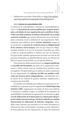 competitividad
                                                                en Euskadi
                                                                RSE y
                  Una aproximación desde la Innovación Social                    31

•	   Suplementos sectoriales (disponibles en http://www.global-
     reporting.org/Home/LanguageBar/SpanishPage.htm).

     2.3.2. Informe de sostenibilidad (GRI)
La memoria de sostenibilidad, o informe de responsabilidad so-
cial, es un documento	de	carácter	público,	que	recoge	las	princi-
pales	actividades	de	una	organización	para	contribuir	al	desa-
rrollo	sostenible	mediante	un	balance	relacionado	con	su	triple	
cuenta	de	resultados, que incluye información acerca del desem-
peño económico, social y ambiental de una organización. Habi-
tualmente estos informes tienen carácter	voluntario, aunque se
ha producido un proceso	de	evolución	hacia	la	obligatoriedad	
de	los	mismos	a	nivel	europeo, entre los que destaca la obliga-
toriedad incluida en la Ley de Economía Sostenible que afecta
a todas las empresas públicas a elaborar este tipo de informes.
De igual modo, aquellas organizaciones privadas con más de mil
personas trabajadoras en plantilla deberán enviar sus informes de
RSE al Consejo Estatal de RSE, en caso que los elaboren.
     Estas memorias deben proporcionar una imagen	equilibrada	
y	razonable	del	desempeño por parte de la organización infor-
mante, y deben incluir tanto las contribuciones positivas como
las negativas. De igual modo que se auditan los datos económicos
de una organización, los informes	 de	 RSE	 son	 también	 verifi-
cados	 por	 terceras	 partes	 independientes, contribuyendo así a
la mejora de los sistemas de gestión, medición, implantación y
comunicación de la RSE.
     El estándar más utilizado para elaborar las memorias de sos-
tenibilidad es el propuesto por la organización Global	Reporting	
Initiative	(GRI), organización sin ánimo de lucro cuyo objetivo
es fomentar la calidad, el rigor y la utilidad de las memorias de
sostenibilidad. Actualmente la organización se encuentra en pro-
ceso	de	elaboración	de	la	futura	guía	G4	y	forma	parte	del	gru-
po	de	trabajo	internacional	que	está	desarrollando	un	estándar	
internacional	 de	 elaboración	 de	 informes	 integrados, enten-
didos como informes que presenten en un único documento la
información sobre el desempeño económico, social, ambiental y
de buen gobierno de una organización, en lugar del tradicional
 