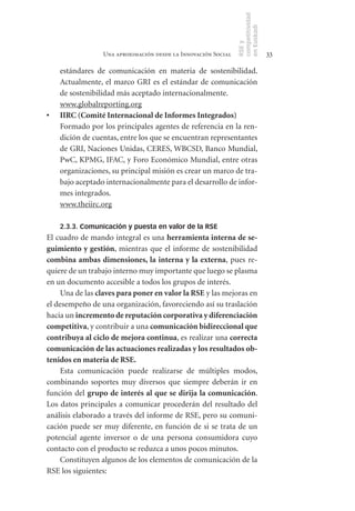competitividad
                                                                en Euskadi
                                                                RSE y
                  Una aproximación desde la Innovación Social                    33

     estándares de comunicación en materia de sostenibilidad.
     Actualmente, el marco GRI es el estándar de comunicación
     de sostenibilidad más aceptado internacionalmente.
     www.globalreporting.org
•	   IIRC	(Comité	Internacional	de	Informes	Integrados)
     Formado por los principales agentes de referencia en la ren-
     dición de cuentas, entre los que se encuentran representantes
     de GRI, Naciones Unidas, CERES, WBCSD, Banco Mundial,
     PwC, KPMG, IFAC, y Foro Económico Mundial, entre otras
     organizaciones, su principal misión es crear un marco de tra-
     bajo aceptado internacionalmente para el desarrollo de infor-
     mes integrados.
     www.theiirc.org

     2.3.3. Comunicación y puesta en valor de la RSE
El cuadro de mando integral es una herramienta	interna	de	se-
guimiento	y	gestión, mientras que el informe de sostenibilidad
combina	 ambas	 dimensiones,	 la	 interna	 y	 la	 externa, pues re-
quiere de un trabajo interno muy importante que luego se plasma
en un documento accesible a todos los grupos de interés.
     Una de las claves	para	poner	en	valor	la	RSE y las mejoras en
el desempeño de una organización, favoreciendo así su traslación
hacia un incremento	de	reputación	corporativa	y	diferenciación	
competitiva, y contribuir a una comunicación	bidireccional	que	
contribuya	al	ciclo	de	mejora	continua, es realizar una correcta	
comunicación	de	las	actuaciones	realizadas	y	los	resultados	ob-
tenidos	en	materia	de	RSE.
     Esta comunicación puede realizarse de múltiples modos,
combinando soportes muy diversos que siempre deberán ir en
función del grupo	de	interés	al	que	se	dirija	la	comunicación.
Los datos principales a comunicar procederán del resultado del
análisis elaborado a través del informe de RSE, pero su comuni-
cación puede ser muy diferente, en función de si se trata de un
potencial agente inversor o de una persona consumidora cuyo
contacto con el producto se reduzca a unos pocos minutos.
     Constituyen algunos de los elementos de comunicación de la
RSE los siguientes:
 