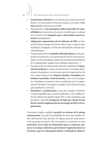 competitividad
     en Euskadi
     RSE y
34                    Una aproximación desde la Innovación Social

      •	       Asociaciones	referentes en la materia que promuevan la di-
               fusión y el intercambio de buenas prácticas, así como el tra-
               bajo	en	red en relación con la RSE.
      •	       Participación en los	principales	índices	bursátiles	de	soste-
               nibilidad, así como en las encuestas y estudios que se realizan
               en la materia y los ránquines	que	se	desarrollan	a	nivel	sec-
               torial principalmente.
      •	       Adaptación	comunicativa	de	los	informes	de	RSE, en fun-
               ción del tipo de grupo de interés sobre el que se quiere tener
               incidencia, el lenguaje y el formato del informe variarán con-
               siderablemente.
      •	       Incorporación de los resultados	del	triple	balance en las pro-
               puestas de proyectos, en la presentación de los servicios pres-
               tados y en los principales canales de comunicación primarios
               de la organización (página web, catálogo corporativo, ...)
      •	       Incorporación de información relevante mediante el etique-
               tado	de	productos, u otras comunicaciones vinculadas direc-
               tamente al producto o servicio que presta la organización. En
               este campo destacan las etiquetas	oficiales	vinculadas	a	es-
               tándares	nacionales	e	internacionales, como son las etique-
               tas vinculadas al comercio justo coordinadas por la organi-
               zación Fairtrade o la etiqueta ecológica de la Unión Europea
               para productos y servicios.
      •	       Distintivos	y	certificaciones, como por ejemplo el distinti-
               vo por la igualdad que concede Emakunde, o las certificacio-
               nes de sistemas de gestión según ISO y otros estándares, que
               permiten a menudo incorporar	un	logo	que	vincule	de	una	
               forma	visual	la	implantación	de	estrategias	de	RSE	en	la	or-
               ganización.

      Comunicar implica también permitir	 un	 retorno	 de	 la	 misma	
      comunicación, así como la posibilidad de tener que ampliar di-
      cha información bajo petición de alguna persona representan-
      te de un grupo de interés. Por este motivo es necesario ser muy
      meticuloso	 con	 el	 tipo	 de	 información	 que	 se	 comunica,	 pro-
      curar	ser	siempre	coherente,	que	la	fuente	original	de	datos	sea	
      la	misma	y	que	no	comuniquen	hechos	o	indicadores	dispares.
 