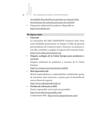 competitividad
     en Euskadi
     RSE y
36                    Una aproximación desde la Innovación Social

               Actualidad-Dircom/dircom-presenta-su-manual-sobre
               herramientas-de-comunicacion-para-la-rse.html)
      •	       Etiquetado ambiental de producto (disponible en
               http://www.ihobe.net)

       Páginas webs:
      •	 Fairtrade
         La Asociación del Sello FAIRTRADE-Comercio Justo tiene
         como finalidad promocionar en España el Sello de garantía
         para productos de Comercio Justo y favorecer su consumo y,
         con ello, contribuir a ampliar el impacto del Comercio Justo.
         http://www.sellocomerciojusto.org
      •	 Etiqueta	 ecológica	 de	 la	 Unión	 Europea	 para	 productos	 y	
         servicios	
         Etiqueta ambiental de productos y servicios de la Unión
         Europea.
         http://ec.europa.eu/environment/ecolabel/
      •	 Red	emprendeverde
         Red de emprendedoras y emprendedores ambientales, punto
         de encuentro entre inversores y pymes para el desarrollo de
         nuevas líneas de negocio.
         http://www.redemprendeverde.es/
      •	 Portales	de	referencia	en	RSE		
         Diario responsable (red social red_ponsable):
         http://www.diarioresponsable.com/
         Compromiso RSE: http://www.compromisorse.com/
 