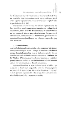 competitividad
                                                                en Euskadi
                                                                RSE y
                  Una aproximación desde la Innovación Social                    39

La RSE tiene un importante carácter de transversalidad, afectan-
do a todas las áreas y departamentos de una organización. Cual-
quier aspecto organizacional puede ser revisado y adaptado a los
requerimientos de la RSE.
     Los recursos son limitados y por ello las organizaciones de-
ben identificar aquellos aspectos	o	materias	que	en	función	de	
su	actividad,	de	los	impactos	de	los	mismos	y	de	las	expectativas	
de	 sus	 grupos	 de	 interés	 sean	 más	 relevantes. Este proceso de
identificación, conocido como la materialidad, permite que una
organización centre inicialmente sus esfuerzos en aquellas áreas
más materiales.

    3.1. Área económica
Acercar la información	económica	a	los	grupos	de	interés per-
mite que estos tengan acceso a un tipo de información habitual-
mente	demasiado	compleja para su fácil comprensión. En este
sentido, destaca la herramienta conocida como el Estado	del	Va-
lor	Añadido	(EVA), capaz de transformar la cuenta de pérdidas	y	
ganancias en un análisis de la distribución	del	valor	económico	
creado por una organización durante un ejercicio.
    Para su elaboración, se parte de la cuenta de pérdidas y ga-
nancias y se distribuyen sus partidas entre los diferentes grupos
de interés de la organización. En esencia, el valor económico ge-
nerado por una organización debe ser igual al valor económico
distribuido más el valor económico retenido.
 