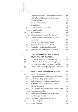 competitividad
    en Euskadi
    RSE y
4                     índice

                               Diversidad, igualdad y derecho a la intimidad   67
                               Libertad sindical y negociación colectiva       70
                               Trabajo infantil                                71
                               Acoso e intimidación                            73
                               Accesibilidad                                   75
                     3.2.2.    La relación con la sociedad                     78
                     3.2.3.    La acción social                                79
            3.3.               Área ambiental                                  82
                     3.3.1.    Eficiencia en el consumo de recursos            83
                     3.3.2.    Cambio climático y emisiones de efecto
                               invernadero                                      88
                     3.3.3.    Generación y gestión de residuos                 93
                     3.3.4.    Biodiversidad y espacios naturales               97
                     3.3.5.    Ecodiseño y análisis de ciclo de vida           100
                     3.3.6.    Sensibilización y educación ambiental           105

     4.                        LA ESTRATEGIA DE RSE Y SU RELACIÓN
                               CON LA CREACIÓN DE VALOR                        110
            4.1.               Las prácticas de RSE en las empresas             111
            4.2.               El Retorno de la Inversión en RSE para las
                               empresas: beneficios e impactos percibidos      114
            4.3.               Conclusiones y principales puntos a destacar    116

     5.                        ANEXO 1 Marco Reglamentario de la RSE           126
            5.1.               Marco Internacional                             127
                     5.1.1.    Convenciones internacionales de referencia      127
                     5.1.2.    Global Reporting Initiative (gri)               129
                     5.1.3.    Social Accountability Internacional (sai)       130
                     5.1.4.    Pacto Mundial de las Naciones Unidas
                               (Global Compact)                                131
                     5.1.5.    Los Objetivos de Desarrollo del Milenio (odm)   133
                     5.1.6.    Series Accountability                           134
                     5.1.7.    World Business Council for Sustainable
                               Development (wbcsd)                             136
                     5.1.8.    ISO 26000 y los sistemas de gestión             137
            5.2.               Marco Europeo                                   139
                     5.2.1.    Unión Europea                                   139
 