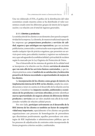 competitividad
                                                                en Euskadi
                                                                RSE y
                  Una aproximación desde la Innovación Social                    41

Una vez elaborado el EVA, el gráfico de la distribución del valor
económico creado muestra cómo se ha distribuido el valor eco-
nómico creado entre los diferentes grupos de interés de la organi-
zación y su relación con el total de ingresos generados.

    3.1.1. Clientes y productos
La satisfacción de los clientes es un elemento clave para la competi-
tividad de la empresa. La clientela, de manera tradicional espera de
las empresas que proporcionen	 productos	 y	 servicios	 de	 cali-
dad, seguros	y	que	satisfagan	sus	expectativas, que sus acciones
publicitarias, comerciales y contractuales sean responsables, elimi-
nando cualquier tipo de práctica engañosa, que presenten un ser-
vicio post venta, para admitir, tramitar y registrar sus reclamacio-
nes y que salvaguarden la confidencialidad y privacidad de su datos
según lo marcado por la Ley Orgánica de Protección de Datos.
     Tras el desarrollo de los sistemas de gestión de la calidad total
se incorporan a la relación con los clientes servicios	de	atención	
que	van	más	allá	de	los	servicios	básicos	contratados, y que in-
cluyen prácticas como el análisis	de	su	satisfacción	y	la	detección	
proactiva	de	futuras	necesidades	u	oportunidades	de	mejora	de	
los	clientes.
     La incorporación	de	los	clientes	como	grupo	de	interés	y	la	
implantación	interna	de	la	RSE en	los	clientes, amplía las consi-
deraciones a tener en cuenta en el desarrollo de la relación con los
mismos. Considerar los impactos	sociales,	ambientales	y	econó-
micos	de	los	productos	y	servicios	ofrecidos permite identificar
nuevas	oportunidades	de	negocio	además	de	diferenciar	dichos	
productos y servicios con un valor añadido más allá de las tradi-
cionales variables de relación calidad-precio.
     Por otro lado, participar	activamente	en	el	desarrollo	de	la	
RSE	interna	de	los	clientes	es	también	un	factor	de	competiti-
vidad	muy	importante, especialmente si los clientes son grandes
organizaciones con procesos de homologación de proveedores
que discriminan positivamente aquellos proveedores con estra-
tegias de RSE implantadas o administraciones públicas, que en
los procesos de adjudicación de contratos están incorporando de
forma progresiva criterios sociales y ambientales.
 