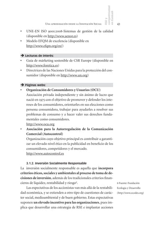 competitividad
                                                                en Euskadi
                                                                RSE y
                  Una aproximación desde la Innovación Social                    43

•	   UNE-EN ISO 9001:2008-Sistemas de gestión de la calidad
     (disponible en http://www.aenor.es)
•	   Modelo EFQM de excelencia (disponible en
     http://www.efqm.org/en/)

 Lecturas de interés:
•	 Guía de márketing sostenible de CSR Europe (disponible en
   http://www.foretica.es)
•	 Directrices de las Naciones Unidas para la protección del con-
   sumidor (disponible en http://www.un.org)

 Páginas webs:
•	 Organización	de	Consumidores	y	Usuarios	(OCU)
   Asociación privada independiente y sin ánimo de lucro que
   nació en 1975 con el objetivo de promover y defender los inte-
   reses de los consumidores, orientarles en sus elecciones como
   persona consumidora, trabajar para ayudarles a resolver sus
   problemas de consumo y a hacer valer sus derechos funda-
   mentales como consumidores.
   http://www.ocu.org
•	 Asociación	 para	 la	 Autorregulación	 de	 la	 Comunicación	
   Comercial	(Autocontrol)
   Organización cuyo objetivo principal es contribuir a garanti-
   zar un elevado nivel ético en la publicidad en beneficio de los
   consumidores, competidores y el mercado.
   http://www.autocontrol.es

     3.1.2. Inversión Socialmente Responsable	
La inversión socialmente responsable es aquella que incorpora	
criterios	éticos,	sociales	y	ambientales	al	proceso	de	toma	de	de-
cisiones	de	inversión, además de los tradicionales criterios finan-
cieros de liquidez, rentabilidad y riesgo6.                                      6 Fuente: Fundación
     Las expectativas de los accionistas van más allá de la rentabili-           Ecologia y Desarrollo
dad económica, y se extienden a otro tipo de cuestiones de carác-                (http://www.ecodes.org)
ter social, medioambiental y de buen gobierno. Estas expectativas
suponen un	elevado	incentivo	para	las	organizaciones, pues im-
plica que desarrollar una estrategia de RSE e implantar acciones
 