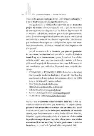 competitividad
     en Euskadi
     RSE y
44                    Una aproximación desde la Innovación Social

      relacionadas genera	efectos	positivos	sobre	el	acceso	al	capital	y	
      el	nivel	de	atractivo	para	los	agentes	inversores.
           De igual modo, la capacidad	de	inversión	de	los	diferentes	
      grupos	 de	 interés, como por ejemplo son la gestión financiera
      de una organización o la gestión de los fondos de pensiones de
      las personas trabajadoras, implican que cualquier persona traba-
      jadora y cualquier organización empresarial puede contribuir al
      desarrollo de la inversión socialmente responsable. Cabe destacar
      que en el mercado europeo de ISR el principal agente son inver-
      sores institucionales, de acuerdo con el último estudio presentado
      por Spainsif.
           Así, el incremento de la demanda	 por	 parte	 de	 potencia-
      les	inversores	y	accionistas ha implicado la creación de índices	
      bursátiles	y	otras	herramientas capaces de traducir la tradicio-
      nal información sobre aspectos ambientales, sociales y de buen
      gobierno al lenguaje de la comunidad inversora, habitualmente
      más cuantitativo que cualitativo. Algunos de estos ránquines in-
      cluyen:
      •	 FTSE4GOOD y FTSE4GOOD IBEX (http://www.ftse.com)
           En España la fundación Ecología y Desarrollo coordina los
           cuestionarios de recogida de información a través de EIRIS
           para la participación en estos índices.
      •	 Dow Jones Sustainability Indexes
           (http://www.sustainability-index.com)
      •	 Ethibel Excellence (www.ethibel.org)
      •	 Global Challenges Indexes (www.gcindex.com)
      •	 ECPI Ethical Index (www.ecpindices.com)

      Fruto de este incremento	en	la	notoriedad	de	la	ISR, se han de-
      sarrollado diversas iniciativas que permiten a las organizaciones
      gestionar	 sus	 inversiones	 de	 acuerdo	 con	 criterios	 ISR. Entre
      estas iniciativas, destacan los Principios	para	la	ISR	de	Naciones	
      Unidas, cuyo funcionamiento es muy similar al Pacto Mundial,
      dirigido a organizaciones vinculadas a la inversión, el desarrollo	
      de	productos	específicos	de	inversión	y	banca	ética	vinculados	
      a	temas	ambientales,	sociales	y	de	buen	gobierno	en	el	sistema	
      financiero y la creación de Spainsif, el foro español de ISR. .
 