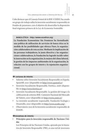 competitividad
                                                                en Euskadi
                                                                RSE y
                  Una aproximación desde la Innovación Social                    45

Cabe destacar que el Consejo Estatal de la RSE (CERSE) ha creado
un grupo de trabajo sobre la inversión socialmente responsable en
Fondos de pensiones, con el objetivo de desarrollar la disposición
final trigésimo primera de la Ley de Economía Sostenible.



    BANCA ÉTICA - http://www.ecosfron.org/
 La	 Fundación	 Economistas	 Sin	 Fronteras	 ha	 formalizado	
 una	política	de	utilización	de	servicios	de	banca	ética	en	la	
 medida	 de	 las	 posibilidades	 que	 ofrezca	 Fiare,	 la	 organiza-
 ción	colaboradora	de	esta	acción.	Mediante	la	implicación	de	
 las	personas	trabajadoras,	la	junta	directiva	y	las	organiza-
 ciones	colaboradoras,	la	Fundación	ha	logrado	incidir	sobre	
 la	innovación	en	la	organización,	la	mejora	del	clima	laboral,	
 la	gestión	de	los	impactos	ambientales	de	la	organización,	la	
 relación	con	los	grupos	de	interés	y	la	reputación	organiza-
 cional.	



 Lecturas de interés:
•	 Informe sobre Inversión Socialmente Responsable en España.
   SpainSIF, 2010 (disponible en http://www.spainsif.es)
•	 Inversión Socialmente Responsable. Forética, 2008 (disponi-
   ble en http://www.foretica.es)
•	 Inversión Socialmente Responsable. La gestión del riesgo y la
   calificación de criterios RSE. Comisión Nacional del Mercado
   de Valores, 2007 (disponible en http://www.cnmv.es)
•	 La inversión socialmente responsable. Fundación Ecología y
   Desarrollo, 2002 (disponible en http://www.ecodes.org).
•	 Observatorio 2010 de la inversión socialmente responsable de
   ESADE.

Iniciativas de interés:
•	 Principios	para	la	inversión	responsable	de	Naciones	Uni-
   das
   Los Principios de las Naciones Unidas, apoyado por la Inicia-
   tiva de Inversión Responsable (PRI), es una red de inversores
 