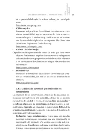 competitividad
                                                               en Euskadi
                                                               RSE y
                 Una aproximación desde la Innovación Social                    47

   de responsabilidad social de activos, índices y de capital pri-
   vado.
   http://www.sam-group.com
•	 CRD	Analytics
   Proveedor independiente de análisis de inversiones con crite-
   rios de sostenibilidad, que recientemente ha dado a conocer
   un estándar para la evaluación y clasificación de los resulta-
   dos de sostenibilidad global de las empresas: The Global 1000
   Sustainable Performance Leader Ranking.
   http://www.crdanalytics.com/
•	 Carbon	Discloure	Project
Organización independiente sin ánimo de lucro que tiene como
   objetivo fundamental impulsar la transparencia en la gestión
   del cambio climático, proporcionando información relevante
   a los inversores en la valoración de riesgos relacionados con
   este aspecto.
   https://www.cdproject.net
•	 Sustainalytics
   Proveedor independiente de análisis de inversiones con crite-
   rios de sostenibilidad, con más de 20 años de experiencia en
   el sector.
   http://sustainalytics.com/

    3.1.3. La cadena de suministro y la relación con los
    colaboradores
La extensión de los compromisos a través de las relaciones co-
merciales hace referencia a la inclusión, además de los clásicos
parámetros de calidad y precio, de parámetros	 ambientales	 y	
sociales	en	el	proceso	de	homologación	de	proveedores	y	sub-
contratistas	haciendo	así	extensivo	el	compromiso	de	RSE	de	la	
organización	contratante. La gestión responsable de la cadena de
suministro, entre otros aspectos:
•	 Reduce	los	riegos	reputacionales, ya que cada vez más, las
    personas consumidoras consideran que una organización es
    responsable del producto y/o servicio que presta indepen-
    dientemente de cuál sea su cadena de suministro. Por lo tanto,
    trabajar con empresas proveedoras que no cumplan unos re-
 