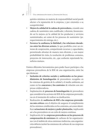 competitividad
     en Euskadi
     RSE y
48                    Una aproximación desde la Innovación Social

               quisitos mínimos en materia de responsabilidad social puede
               afectar a la reputación de la empresa, y por extensión a su
               competitividad.
      •	       Mejora	la	calidad	de	la	cadena	de	proveedores, creando una
               cadena de suministro más cualificada y eficiente, favorecien-
               do así la mejora en la calidad de los productos y servicios
               suministrados, así como de los procesos de suministro (pe.
               requerimientos de entrega, etc.).
      •	       Favorece	la	confianza,	la	fidelidad	y	las	relaciones	durade-
               ras	entre	los	diversos	actores, lo que posibilita crear un en-
               torno de cooperación, compartiendo recursos y capacidades,
               permitiendo afrontar de manera más eficiente, y con mayor
               probabilidad de éxito, la resolución de problemas comunes,
               proyectos de innovación, etc., que acabarán reportando be-
               neficios mutuos.

      Existen diferentes herramientas para poder hacer partícipes a las
      empresas proveedoras de la RSE de una organización, entre las
      que destacan:
      •	 Inclusión	de	criterios	sociales	y	ambientales	en	los	proce-
          dimientos	 de	 homologación de proveedores recogidos en
          los sistemas de gestión de la calidad y el medio ambiente, así
          como en los concursos	y	los	contratos de relación con em-
          presas colaboradoras.
      •	 Implantación de procesos	de	homologación de proveedores
          que consideren las acciones de RSE de las empresas proveedo-
          ras en el momento de realizar su clasificación.
      •	 Realización de auditorías	de	RSE	a	las	empresas	proveedo-
          ras	más	críticas con el objetivo de asegurar el cumplimiento
          de los mínimos establecidos en los contratos, así como identi-
          ficar actuaciones	de	mejora	y	poder	plantearlas, implicando
          así a los proveedores en un ciclo de mejora continua.
      •	 Implicación de las empresas	proveedoras	en	los	procesos	de	
          compensación	de	emisiones de carbono de las organizacio-
          nes (en el ámbito de otras emisiones indirectas, una organiza-
          ción debería incluir las emisiones de carbono de sus empresas
          proveedoras).
 