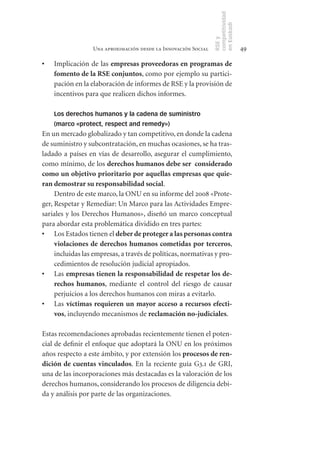 competitividad
                                                                en Euskadi
                                                                RSE y
                  Una aproximación desde la Innovación Social                    49

•	   Implicación de las empresas	proveedoras	en	programas	de	
     fomento	de	la	RSE	conjuntos, como por ejemplo su partici-
     pación en la elaboración de informes de RSE y la provisión de
     incentivos para que realicen dichos informes.

     Los derechos humanos y la cadena de suministro
     (marco «protect, respect and remedy»)
En un mercado globalizado y tan competitivo, en donde la cadena
de suministro y subcontratación, en muchas ocasiones, se ha tras-
ladado a países en vías de desarrollo, asegurar el cumplimiento,
como mínimo, de los derechos	humanos	debe	ser		considerado	
como	un	objetivo	prioritario	por	aquellas	empresas	que	quie-
ran	demostrar	su	responsabilidad	social.
     Dentro de este marco, la ONU en su informe del 2008 «Prote-
ger, Respetar y Remediar: Un Marco para las Actividades Empre-
sariales y los Derechos Humanos», diseñó un marco conceptual
para abordar esta problemática dividido en tres partes:
•	 Los Estados tienen el deber	de	proteger	a	las	personas	contra	
     violaciones	 de	 derechos	 humanos	 cometidas	 por	 terceros,
     incluidas las empresas, a través de políticas, normativas y pro-
     cedimientos de resolución judicial apropiados.
•	 Las empresas	tienen	la	responsabilidad	de	respetar	los	de-
     rechos	 humanos, mediante el control del riesgo de causar
     perjuicios a los derechos humanos con miras a evitarlo.
•	 Las víctimas	 requieren	 un	 mayor	 acceso	 a	 recursos	 efecti-
     vos, incluyendo mecanismos de reclamación	no­judiciales.

Estas recomendaciones aprobadas recientemente tienen el poten-
cial de definir el enfoque que adoptará la ONU en los próximos
años respecto a este ámbito, y por extensión los procesos	de	ren-
dición	de	cuentas	vinculados. En la reciente guía G3.1 de GRI,
una de las incorporaciones más destacadas es la valoración de los
derechos humanos, considerando los procesos de diligencia debi-
da y análisis por parte de las organizaciones.
 