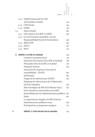 competitividad
                                                               en Euskadi
                                                               RSE y
                                                      índice                    5

          5.2.2. EFQM Framework for CSR
                 and Excellence Model                                142
          5.2.3. CSR Europe                                          145
          5.2.4. EABIS                                               145
     5.3.        Marco Estatal                                       146
          5.3.1. Libro blanco de la RSE y CERSE                      146
          5.3.2. Ley de Economía Sostenible y Ley de
                 Responsabilidad Social de Extremadura               148
          5.3.3. RSECOOP                                             149
          5.3.4. SGE21                                               150
          5.3.5. RS10                                                 151

     6. ANEXO 2 La RSE en Euskadi                                    154
              Contexto económico local                               155
              Iniciativas de Fomento de la RSE en Euskadi            158
              Principales hitos de la RSE en Euskadi                 158
              Programa Xertatu                                       159
              Asociación de empresas vascas por la
              sostenibilidad – IZAITE                               160
              Innobasque                                            162
              Programa de subvenciones SAIATU                       163
              Programa de subvenciones de la Diputación
              Foral de Gipuzkoa                                      163
              Plan Estratégico de RSE del Gobierno Vasco             167
              Otras iniciativas relacionadas con la RSE
              desarrolladas por las Administraciones públicas        167
              Ihobe                                                  167
              La importancia otorgada a la RSE desde las
              administraciones públicas vascas                       169
              Participación en programas europeos                    171

7.            ANEXO 3: Ficha técnica de la consulta                  174
 