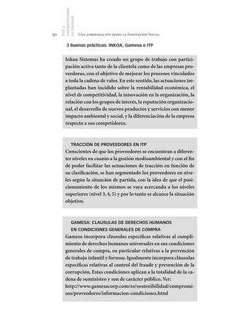 competitividad
     en Euskadi
     RSE y
50                    Una aproximación desde la Innovación Social

          3 buenas prácticas: INKOA, Gamesa e ITP


         Inkoa Sistemas ha creado un grupo de trabajo con partici-
         pación activa tanto de la clientela como de las empresas pro-
         veedoras, con el objetivo de mejorar los procesos vinculados
         a toda la cadena de valor. En este sentido, las actuaciones im-
         plantadas han incidido sobre la rentabilidad económica, el
         nivel de competitividad, la innovación en la organización, la
         relación con los grupos de interés, la reputación organizacio-
         nal, el desarrollo de nuevos productos y servicios con menor
         impacto ambiental y social, y la diferenciación de la empresa
         respecto a sus competidores.



               TRACCIÓN DE PROVEEDORES EN ITP
         Conscientes de que los proveedores se encuentran a diferen-
         tes niveles en cuanto a la gestión medioambiental y con el fin
         de poder facilitar las actuaciones de tracción en función de
         su clasificación, se han segmentado los proveedores en nive-
         les según la situación de partida, con la idea de que el posi-
         cionamiento de los mismos se vaya acercando a los niveles
         superiores (nivel 3, 4, 5) y por lo tanto se alcance la situación
         objetivo.



               GAMESA: CLAUSULAS DE DERECHOS HUMANOS
               EN CONDICIONES GENERALES DE COMPRA
         Gamesa incorpora cláusulas específicas relativas al cumpli-
         miento de derechos humanos universales en sus condiciones
         generales de compra, en particular relativas a la prevención
         de trabajo infantil y forzoso. Igualmente incorpora cláusulas
         específicas relativas al control del fraude y prevención de la
         corrupción. Estas condiciones aplican a la totalidad de la ca-
         dena de suministro y son de carácter público. Ver:
         http://www.gamesacorp.com/es/sostenibilidad/compromi-
         sos/proveedores/informacion-condiciones.html
 