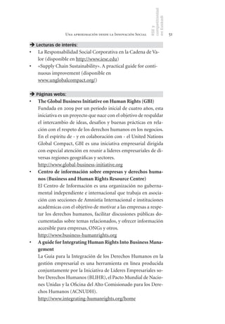 competitividad
                                                               en Euskadi
                                                               RSE y
                 Una aproximación desde la Innovación Social                    51

 Lecturas de interés:
•	 La Responsabilidad Social Corporativa en la Cadena de Va-
   lor (disponible en http://www.iese.edu)
•	 «Supply Chain Sustainability». A practical guide for conti-
   nuous improvement (disponible en
   www.unglobalcompact.org/)

 Páginas webs:
•	 The	Global	Business	Initiative	on	Human	Rights	(GBI)
   Fundada en 2009 por un período inicial de cuatro años, esta
   iniciativa es un proyecto que nace con el objetivo de respaldar
   el intercambio de ideas, desafíos y buenas prácticas en rela-
   ción con el respeto de los derechos humanos en los negocios.
   En el espíritu de - y en colaboración con - el United Nations
   Global Compact, GBI es una iniciativa empresarial dirigida
   con especial atención en reunir a líderes empresariales de di-
   versas regiones geográficas y sectores.
   http://www.global-business-initiative.org
•	 Centro	 de	 información	 sobre	 empresas	 y	 derechos	 huma-
   nos	(Business	and	Human	Rights	Resource	Centre)
   El Centro de Información es una organización no guberna-
   mental independiente e internacional que trabaja en asocia-
   ción con secciones de Amnistía Internacional e instituciones
   académicas con el objetivo de motivar a las empresas a respe-
   tar los derechos humanos, facilitar discusiones públicas do-
   cumentadas sobre temas relacionados, y ofrecer información
   accesible para empresas, ONGs y otros.
   http://www.business-humanrights.org
•	 A	guide	for	Integrating	Human	Rights	Into	Business	Mana-
   gement
   La Guía para la Integración de los Derechos Humanos en la
   gestión empresarial es una herramienta en línea producida
   conjuntamente por la Iniciativa de Líderes Empresariales so-
   bre Derechos Humanos (BLIHR), el Pacto Mundial de Nacio-
   nes Unidas y la Oficina del Alto Comisionado para los Dere-
   chos Humanos (ACNUDH).
   http://www.integrating-humanrights.org/home
 